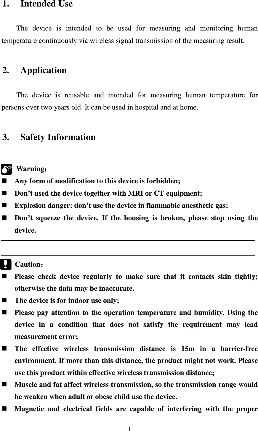 1 1. Intended Use The  device  is  intended  to  be  used  for  measuring  and  monitoring  human temperature continuously via wireless signal transmission of the measuring result.  2. Application The  device  is  reusable  and  intended  for  measuring  human  temperature  for persons over two years old. It can be used in hospital and at home.    3. Safety Information  Warning：：：：  Any form of modification to this device is forbidden;  Don’t used the device together with MRI or CT equipment;  Explosion danger: don’t use the device in flammable anesthetic gas;  Don’t  squeeze  the  device.  If  the  housing  is  broken,  please  stop  using  the device.        Caution：：：：  Please  check  device  regularly  to  make  sure  that  it  contacts  skin  tightly; otherwise the data may be inaccurate.  The device is for indoor use only;  Please  pay  attention  to the  operation  temperature  and humidity.  Using  the device  in  a  condition  that  does  not  satisfy  the  requirement  may  lead measurement error;  The  effective  wireless  transmission  distance  is  15m  in  a  barrier-free environment. If more than this distance, the product might not work. Please use this product within effective wireless transmission distance;    Muscle and fat affect wireless transmission, so the transmission range would be weaken when adult or obese child use the device.  Magnetic  and  electrical  fields  are  capable  of  interfering  with  the  proper  