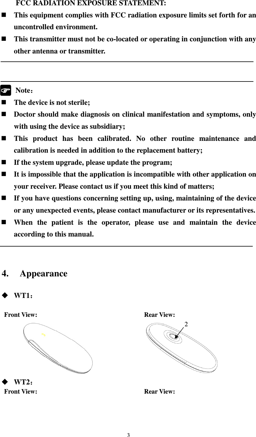 3 FCC RADIATION EXPOSURE STATEMENT:     This equipment complies with FCC radiation exposure limits set forth for an uncontrolled environment.    This transmitter must not be co-located or operating in conjunction with any other antenna or transmitter.               Note：：：：  The device is not sterile;  Doctor should make diagnosis on clinical manifestation and symptoms, only with using the device as subsidiary;  This  product  has  been  calibrated.  No  other  routine  maintenance  and calibration is needed in addition to the replacement battery;  If the system upgrade, please update the program;  It is impossible that the application is incompatible with other application on your receiver. Please contact us if you meet this kind of matters;  If you have questions concerning setting up, using, maintaining of the device or any unexpected events, please contact manufacturer or its representatives.  When  the  patient  is  the  operator,  please  use  and  maintain  the  device according to this manual.   4. Appearance  WT1：：：：  Front View:                                 Rear View:                        WT2：：：： Front View:                                 Rear View:    2 
