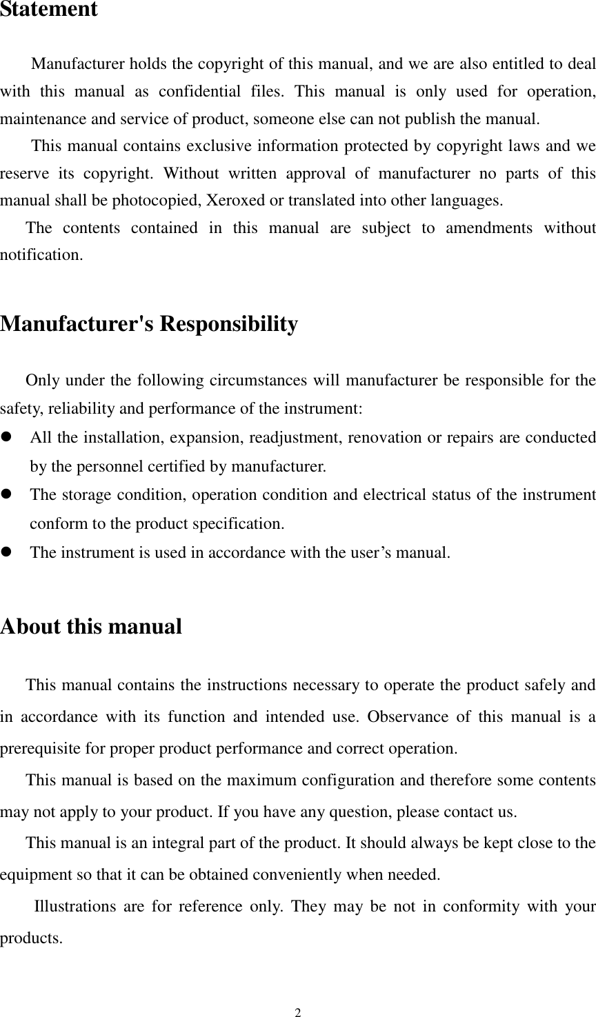 2 Statement Manufacturer holds the copyright of this manual, and we are also entitled to deal with  this  manual  as  confidential  files.  This  manual  is  only  used  for  operation, maintenance and service of product, someone else can not publish the manual. This manual contains exclusive information protected by copyright laws and we reserve  its  copyright.  Without  written  approval  of  manufacturer  no  parts  of  this manual shall be photocopied, Xeroxed or translated into other languages. The  contents  contained  in  this  manual  are  subject  to  amendments  without notification.  Manufacturer&apos;s Responsibility Only under the following circumstances will manufacturer be responsible for the safety, reliability and performance of the instrument:  All the installation, expansion, readjustment, renovation or repairs are conducted by the personnel certified by manufacturer.  The storage condition, operation condition and electrical status of the instrument conform to the product specification.  The instrument is used in accordance with the user’s manual.  About this manual This manual contains the instructions necessary to operate the product safely and in  accordance  with  its  function  and  intended  use.  Observance  of  this  manual  is  a prerequisite for proper product performance and correct operation.    This manual is based on the maximum configuration and therefore some contents may not apply to your product. If you have any question, please contact us.    This manual is an integral part of the product. It should always be kept close to the equipment so that it can be obtained conveniently when needed. Illustrations  are  for  reference  only.  They may  be  not  in conformity with  your products.  