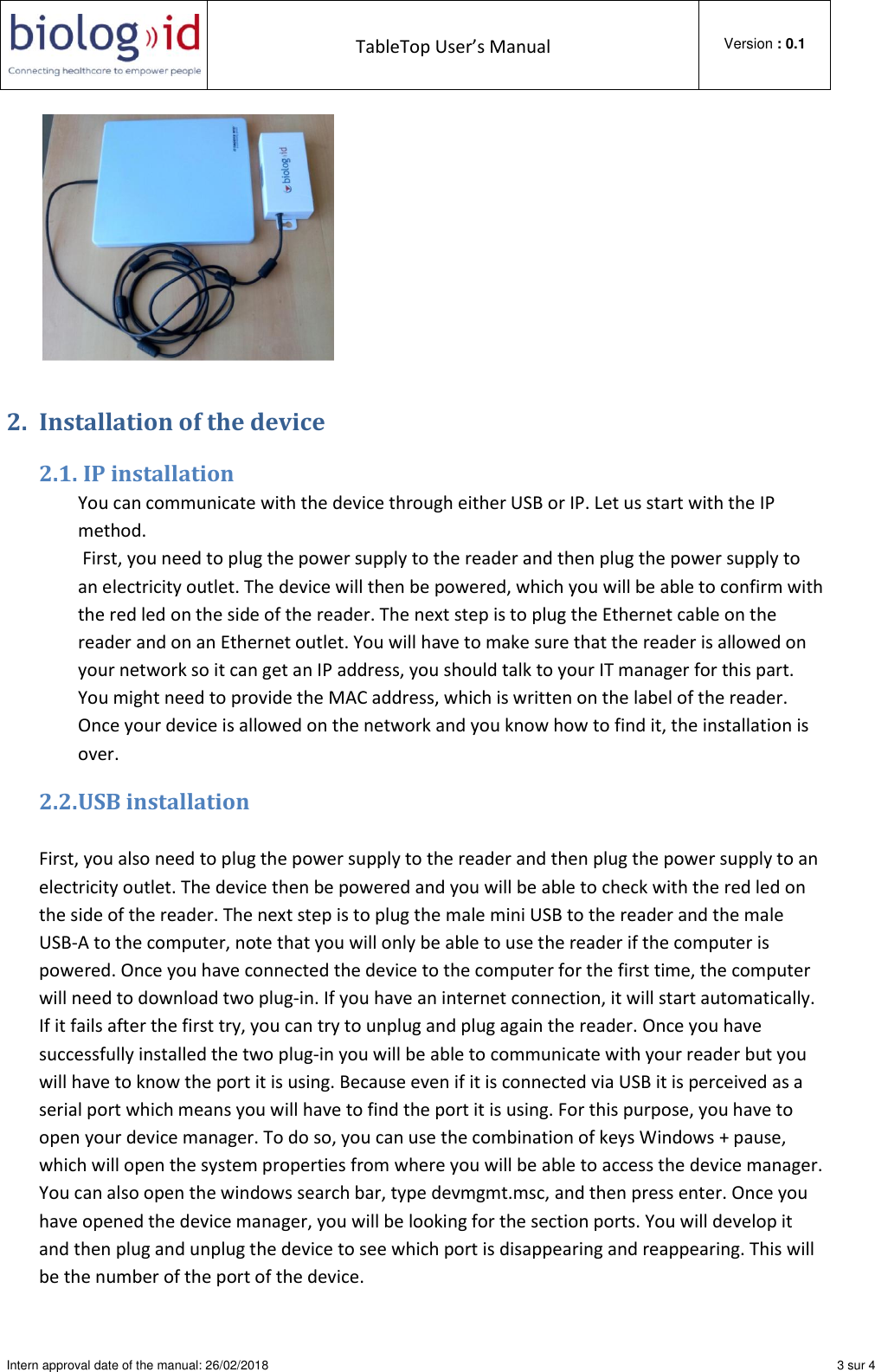  TableTop User’s Manual  Version : 0.1  Intern approval date of the manual: 26/02/2018    3 sur 4   2. Installation of the device 2.1.  IP installation You can communicate with the device through either USB or IP. Let us start with the IP method.    First, you need to plug the power supply to the reader and then plug the power supply to an electricity outlet. The device will then be powered, which you will be able to confirm with the red led on the side of the reader. The next step is to plug the Ethernet cable on the reader and on an Ethernet outlet. You will have to make sure that the reader is allowed on your network so it can get an IP address, you should talk to your IT manager for this part. You might need to provide the MAC address, which is written on the label of the reader. Once your device is allowed on the network and you know how to find it, the installation is over. 2.2. USB installation  First, you also need to plug the power supply to the reader and then plug the power supply to an electricity outlet. The device then be powered and you will be able to check with the red led on the side of the reader. The next step is to plug the male mini USB to the reader and the male USB-A to the computer, note that you will only be able to use the reader if the computer is powered. Once you have connected the device to the computer for the first time, the computer will need to download two plug-in. If you have an internet connection, it will start automatically. If it fails after the first try, you can try to unplug and plug again the reader. Once you have successfully installed the two plug-in you will be able to communicate with your reader but you will have to know the port it is using. Because even if it is connected via USB it is perceived as a serial port which means you will have to find the port it is using. For this purpose, you have to open your device manager. To do so, you can use the combination of keys Windows + pause, which will open the system properties from where you will be able to access the device manager. You can also open the windows search bar, type devmgmt.msc, and then press enter. Once you have opened the device manager, you will be looking for the section ports. You will develop it and then plug and unplug the device to see which port is disappearing and reappearing. This will be the number of the port of the device. 