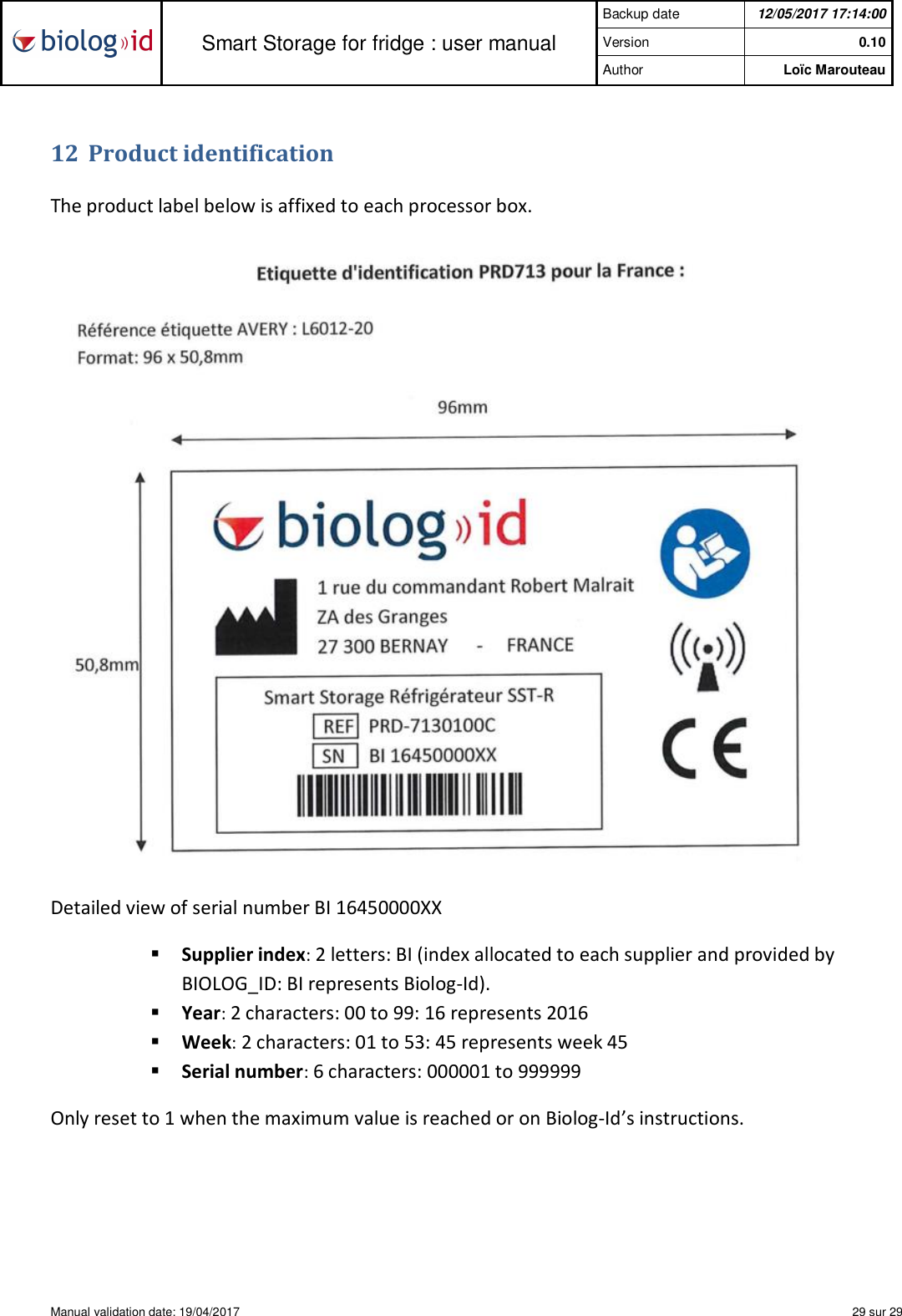  Smart Storage for fridge : user manual Backup date  12/05/2017 17:14:00 Version  0.10 Author   Loïc Marouteau  Manual validation date: 19/04/2017    29 sur 29   12 Product identification  The product label below is affixed to each processor box.   Detailed view of serial number BI 16450000XX § Supplier index: 2 letters: BI (index allocated to each supplier and provided by BIOLOG_ID: BI represents Biolog-Id). § Year: 2 characters: 00 to 99: 16 represents 2016 § Week: 2 characters: 01 to 53: 45 represents week 45  § Serial number: 6 characters: 000001 to 999999  Only reset to 1 when the maximum value is reached or on Biolog-Id’s instructions.  