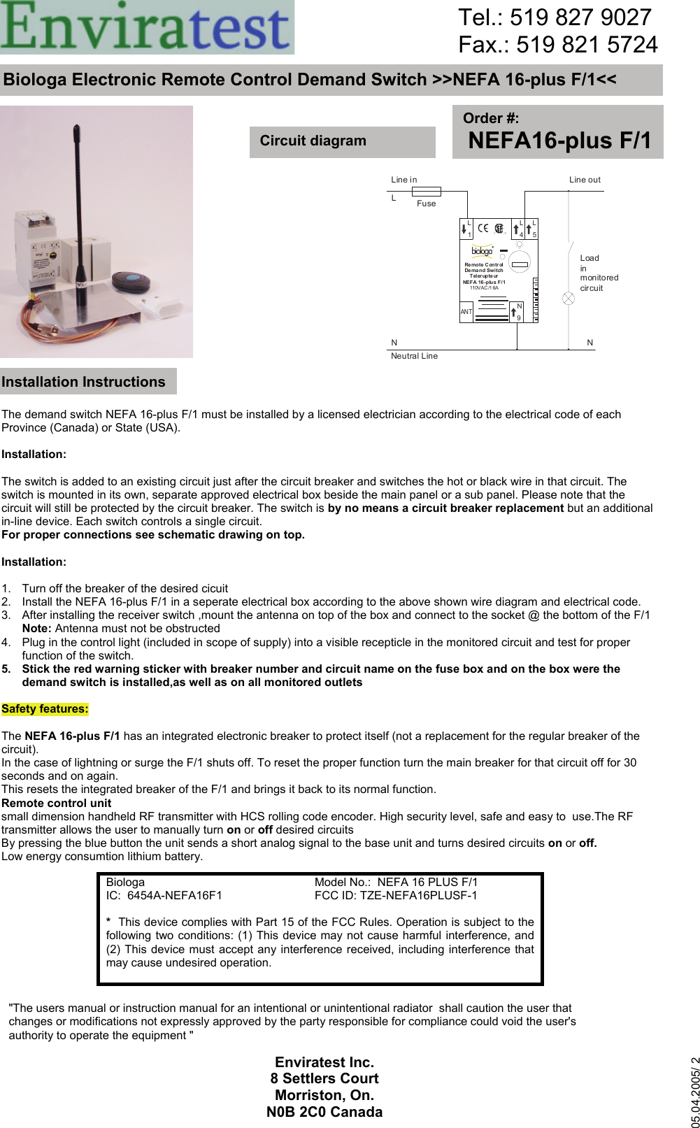                                                           Biologa   Model No.:  NEFA 16 PLUS F/1 IC:  6454A-NEFA16F1  FCC ID: TZE-NEFA16PLUSF-1 *  This device complies with Part 15 of the FCC Rules. Operation is subject to the following two conditions: (1) This device may not cause harmful interference, and (2) This device must accept any interference received, including interference that may cause undesired operation.  Biologa Electronic Remote Control Demand Switch &gt;&gt;NEFA 16-plus F/1&lt;&lt; Order #: NEFA16-plus F/1Circuit diagram Installation Instructions The demand switch NEFA 16-plus F/1 must be installed by a licensed electrician according to the electrical code of each Province (Canada) or State (USA).  Installation:  The switch is added to an existing circuit just after the circuit breaker and switches the hot or black wire in that circuit. The switch is mounted in its own, separate approved electrical box beside the main panel or a sub panel. Please note that the circuit will still be protected by the circuit breaker. The switch is by no means a circuit breaker replacement but an additional in-line device. Each switch controls a single circuit. For proper connections see schematic drawing on top.  Installation:   1.   Turn off the breaker of the desired cicuit 2.   Install the NEFA 16-plus F/1 in a seperate electrical box according to the above shown wire diagram and electrical code. 3.   After installing the receiver switch ,mount the antenna on top of the box and connect to the socket @ the bottom of the F/1   Note: Antenna must not be obstructed 4.   Plug in the control light (included in scope of supply) into a visible recepticle in the monitored circuit and test for proper    function of the switch. 5.   Stick the red warning sticker with breaker number and circuit name on the fuse box and on the box were the    demand switch is installed,as well as on all monitored outlets  Safety features:  The NEFA 16-plus F/1 has an integrated electronic breaker to protect itself (not a replacement for the regular breaker of the circuit). In the case of lightning or surge the F/1 shuts off. To reset the proper function turn the main breaker for that circuit off for 30 seconds and on again. This resets the integrated breaker of the F/1 and brings it back to its normal function. Remote control unit small dimension handheld RF transmitter with HCS rolling code encoder. High security level, safe and easy to  use.The RF transmitter allows the user to manually turn on or off desired circuits By pressing the blue button the unit sends a short analog signal to the base unit and turns desired circuits on or off. Low energy consumtion lithium battery. Tel.: 519 827 9027 Fax.: 519 821 5724Enviratest Inc.  8 Settlers Court Morriston, On. N0B 2C0 Canada05.04.2005/ 2 Line inLFuseLine outNNNeutral LineLoadinmonitoredcircuitLNL159Re mo t e C ontr ol De ma n d Sw i tchTelerupteurNEF A 16 - p lus F / 1110VA C /1 6AL4ANT&quot;The users manual or instruction manual for an intentional or unintentional radiator  shall caution the user that  changes or modifications not expressly approved by the party responsible for compliance could void the user&apos;s authority to operate the equipment &quot; 