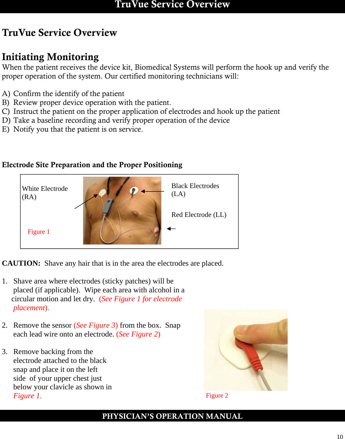  10  TruVue Service Overview TruVue Service Overview  Initiating Monitoring  When the patient receives the device kit, Biomedical Systems will perform the hook up and verify the proper operation of the system. Our certified monitoring technicians will:  A)  Confirm the identify of the patient B)  Review proper device operation with the patient.  C)  Instruct the patient on the proper application of electrodes and hook up the patient D) Take a baseline recording and verify proper operation of the device E)  Notify you that the patient is on service.    Electrode Site Preparation and the Proper Positioning            CAUTION:  Shave any hair that is in the area the electrodes are placed.   1.  Shave area where electrodes (sticky patches) will be         placed (if applicable).  Wipe each area with alcohol in a       circular motion and let dry.  (See Figure 1 for electrode        placement).  2.  Remove the sensor (See Figure 3) from the box.  Snap       each lead wire onto an electrode. (See Figure 2)  3.  Remove backing from the        electrode attached to the black       snap and place it on the left       side  of your upper chest just        below your clavicle as shown in        Figure 1. PHYSICIAN’S OPERATION MANUAL  White Electrode (RA) Black Electrodes (LA) Red Electrode (LL) Figure 1 Figure 2 