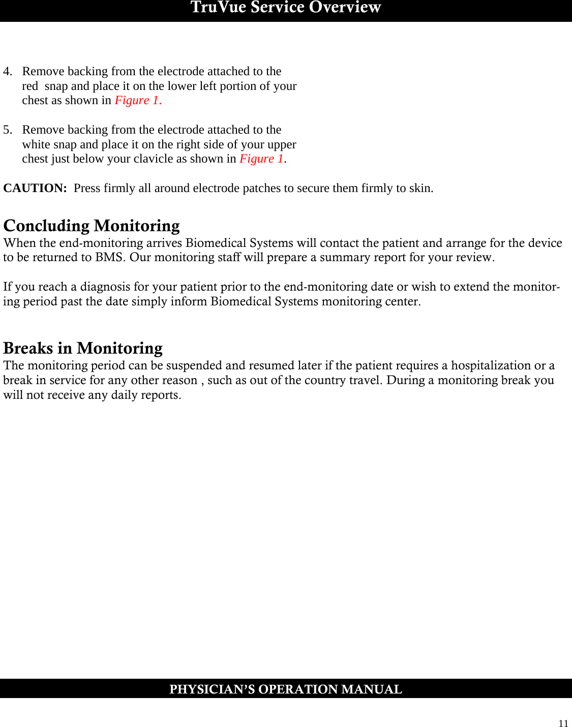  11  TruVue Service Overview  4.  Remove backing from the electrode attached to the       red  snap and place it on the lower left portion of your        chest as shown in Figure 1.  5.  Remove backing from the electrode attached to the        white snap and place it on the right side of your upper        chest just below your clavicle as shown in Figure 1.  CAUTION:  Press firmly all around electrode patches to secure them firmly to skin.    Concluding Monitoring  When the end-monitoring arrives Biomedical Systems will contact the patient and arrange for the device to be returned to BMS. Our monitoring staff will prepare a summary report for your review.  If you reach a diagnosis for your patient prior to the end-monitoring date or wish to extend the monitor-ing period past the date simply inform Biomedical Systems monitoring center.    Breaks in Monitoring The monitoring period can be suspended and resumed later if the patient requires a hospitalization or a break in service for any other reason , such as out of the country travel. During a monitoring break you will not receive any daily reports. PHYSICIAN’S OPERATION MANUAL 