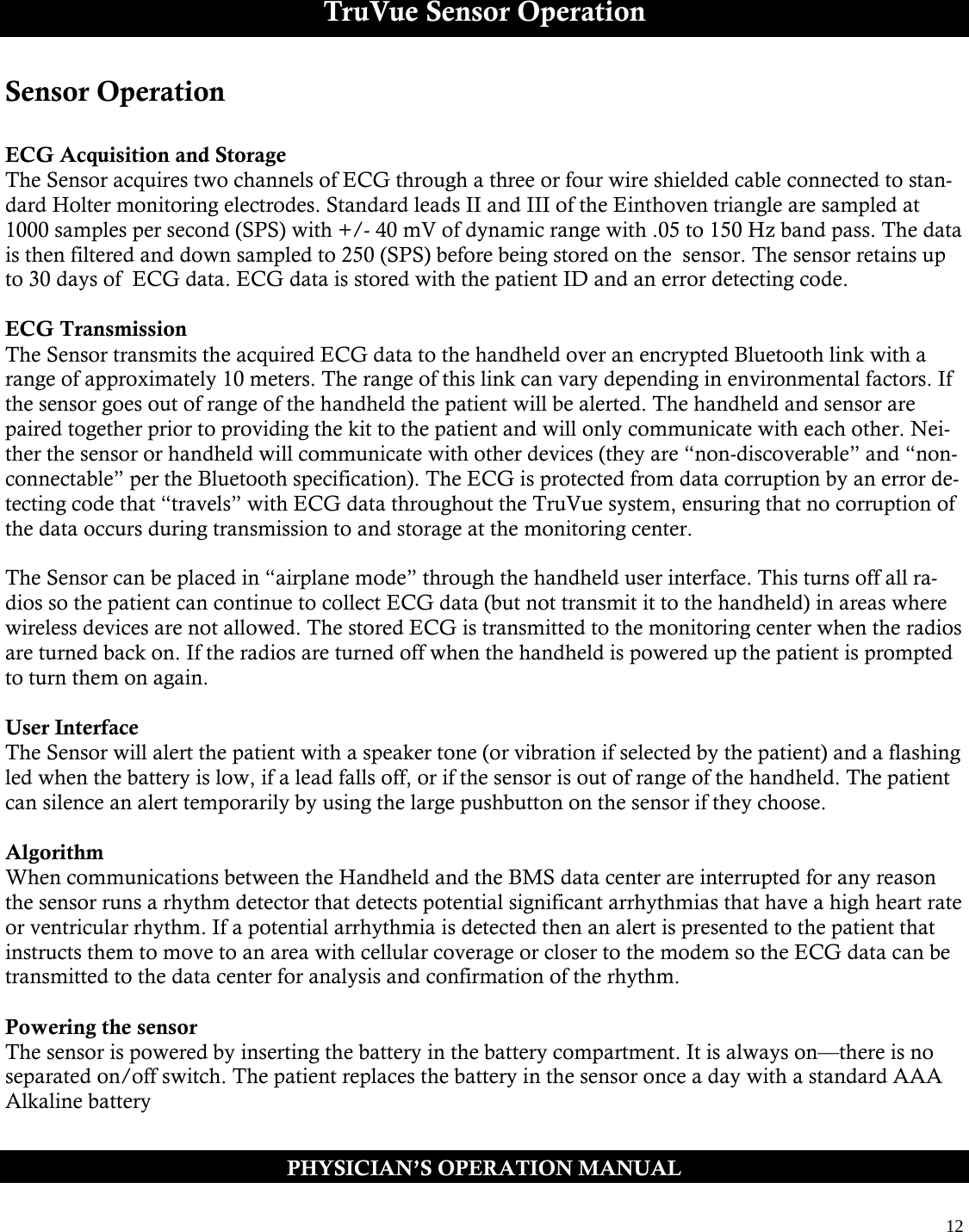  12  TruVue Sensor Operation Sensor Operation  ECG Acquisition and Storage The Sensor acquires two channels of ECG through a three or four wire shielded cable connected to stan-dard Holter monitoring electrodes. Standard leads II and III of the Einthoven triangle are sampled at 1000 samples per second (SPS) with +/- 40 mV of dynamic range with .05 to 150 Hz band pass. The data is then filtered and down sampled to 250 (SPS) before being stored on the  sensor. The sensor retains up to 30 days of  ECG data. ECG data is stored with the patient ID and an error detecting code.  ECG Transmission The Sensor transmits the acquired ECG data to the handheld over an encrypted Bluetooth link with a range of approximately 10 meters. The range of this link can vary depending in environmental factors. If the sensor goes out of range of the handheld the patient will be alerted. The handheld and sensor are paired together prior to providing the kit to the patient and will only communicate with each other. Nei-ther the sensor or handheld will communicate with other devices (they are “non-discoverable” and “non-connectable” per the Bluetooth specification). The ECG is protected from data corruption by an error de-tecting code that “travels” with ECG data throughout the TruVue system, ensuring that no corruption of the data occurs during transmission to and storage at the monitoring center.  The Sensor can be placed in “airplane mode” through the handheld user interface. This turns off all ra-dios so the patient can continue to collect ECG data (but not transmit it to the handheld) in areas where wireless devices are not allowed. The stored ECG is transmitted to the monitoring center when the radios are turned back on. If the radios are turned off when the handheld is powered up the patient is prompted to turn them on again.  User Interface The Sensor will alert the patient with a speaker tone (or vibration if selected by the patient) and a flashing led when the battery is low, if a lead falls off, or if the sensor is out of range of the handheld. The patient can silence an alert temporarily by using the large pushbutton on the sensor if they choose.   Algorithm When communications between the Handheld and the BMS data center are interrupted for any reason the sensor runs a rhythm detector that detects potential significant arrhythmias that have a high heart rate or ventricular rhythm. If a potential arrhythmia is detected then an alert is presented to the patient that instructs them to move to an area with cellular coverage or closer to the modem so the ECG data can be transmitted to the data center for analysis and confirmation of the rhythm.  Powering the sensor The sensor is powered by inserting the battery in the battery compartment. It is always on—there is no separated on/off switch. The patient replaces the battery in the sensor once a day with a standard AAA Alkaline battery  PHYSICIAN’S OPERATION MANUAL 