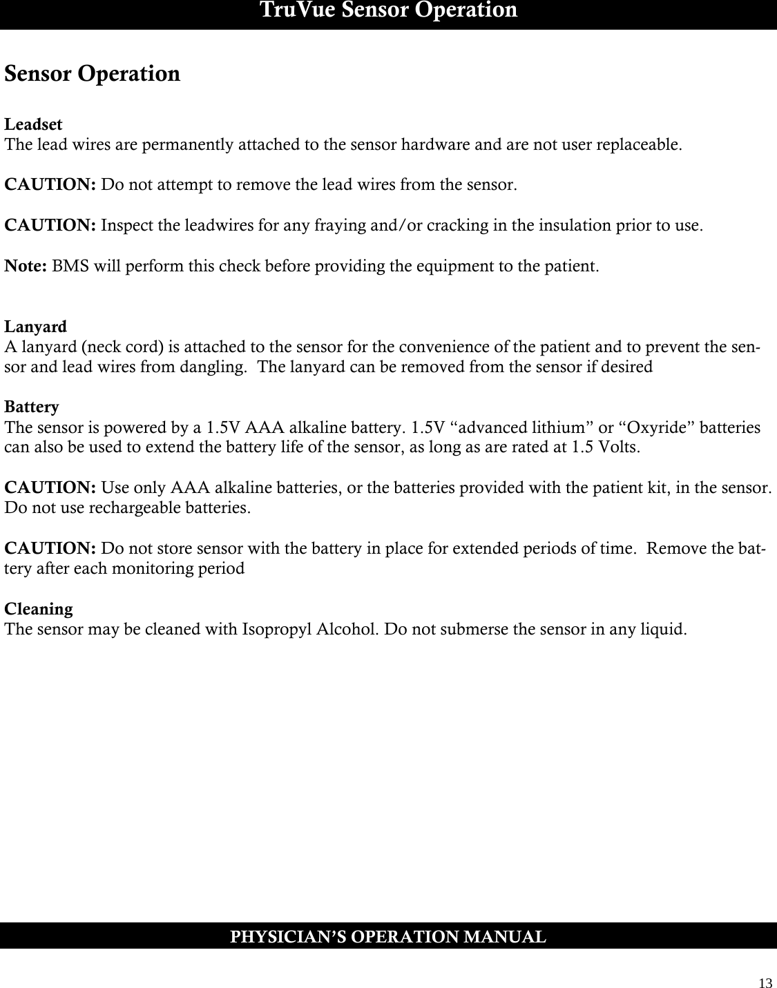  13  TruVue Sensor Operation Sensor Operation  Leadset The lead wires are permanently attached to the sensor hardware and are not user replaceable.  CAUTION: Do not attempt to remove the lead wires from the sensor.  CAUTION: Inspect the leadwires for any fraying and/or cracking in the insulation prior to use.  Note: BMS will perform this check before providing the equipment to the patient.   Lanyard A lanyard (neck cord) is attached to the sensor for the convenience of the patient and to prevent the sen-sor and lead wires from dangling.  The lanyard can be removed from the sensor if desired  Battery The sensor is powered by a 1.5V AAA alkaline battery. 1.5V “advanced lithium” or “Oxyride” batteries can also be used to extend the battery life of the sensor, as long as are rated at 1.5 Volts.  CAUTION: Use only AAA alkaline batteries, or the batteries provided with the patient kit, in the sensor. Do not use rechargeable batteries.  CAUTION: Do not store sensor with the battery in place for extended periods of time.  Remove the bat-tery after each monitoring period  Cleaning The sensor may be cleaned with Isopropyl Alcohol. Do not submerse the sensor in any liquid.   PHYSICIAN’S OPERATION MANUAL 
