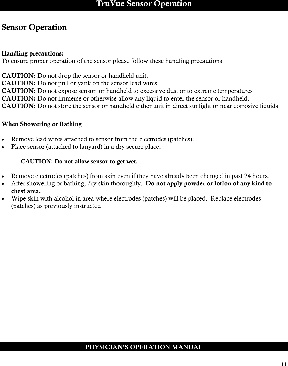  14  TruVue Sensor Operation Sensor Operation   Handling precautions: To ensure proper operation of the sensor please follow these handling precautions  CAUTION: Do not drop the sensor or handheld unit.  CAUTION: Do not pull or yank on the sensor lead wires  CAUTION: Do not expose sensor  or handheld to excessive dust or to extreme temperatures  CAUTION: Do not immerse or otherwise allow any liquid to enter the sensor or handheld.   CAUTION: Do not store the sensor or handheld either unit in direct sunlight or near corrosive liquids  When Showering or Bathing   Remove lead wires attached to sensor from the electrodes (patches).  Place sensor (attached to lanyard) in a dry secure place.      CAUTION: Do not allow sensor to get wet.     Remove electrodes (patches) from skin even if they have already been changed in past 24 hours.    After showering or bathing, dry skin thoroughly.  Do not apply powder or lotion of any kind to chest area.  Wipe skin with alcohol in area where electrodes (patches) will be placed.  Replace electrodes (patches) as previously instructed  PHYSICIAN’S OPERATION MANUAL 