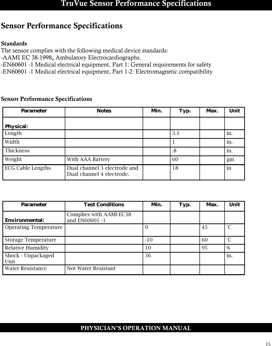  15  TruVue Sensor Performance Specifications Sensor Performance Specifications  Standards The sensor complies with the following medical device standards: -AAMI EC 38-1998, Ambulatory Electrocardiographs. -EN60601 -1 Medical electrical equipment, Part 1: General requirements for safety -EN60601 -1 Medical electrical equipment, Part 1-2: Electromagnetic compatibility    Sensor Performance Specifications     Parameter Notes Min. Typ. Max. Unit   Physical:           Length     3.1   in. Width     1   in. Thickness     .8   in. Weight With AAA Battery   60   gm ECG Cable Lengths Dual channel 3 electrode and Dual channel 4 electrode.   18   in Parameter Test Conditions Min. Typ. Max. Unit   Environmental: Complies with AAMI-EC38 and EN60601 -1          Operating Temperature   0   45 °C Storage Temperature   -10   60 °C Relative Humidity   10   95 % Shock - Unpackaged Unit  36     in. Water Resistance Not Water Resistant         PHYSICIAN’S OPERATION MANUAL 