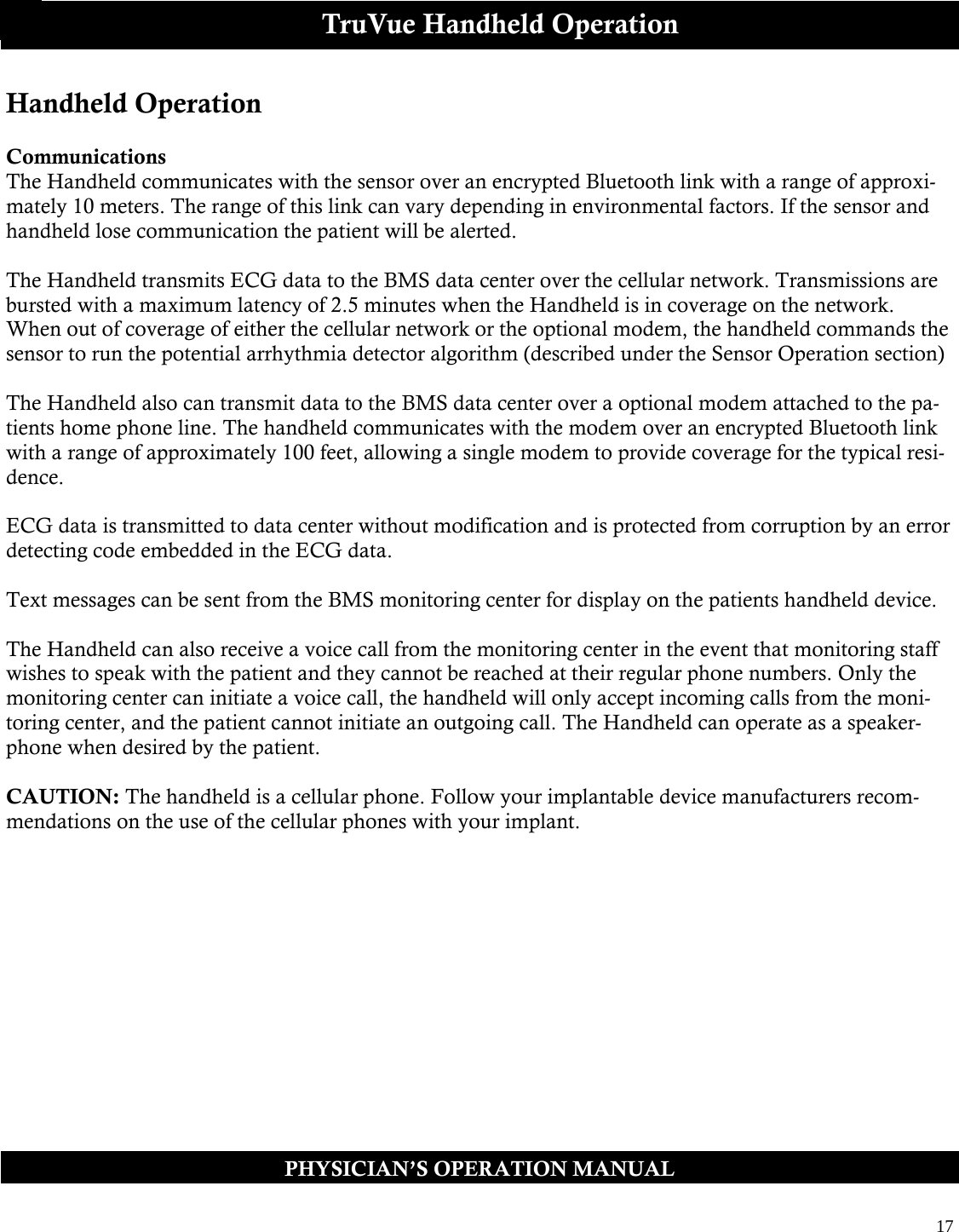  17  PHYSICIAN’S OPERATION MANUAL TruVue Handheld Operation Handheld Operation  Communications The Handheld communicates with the sensor over an encrypted Bluetooth link with a range of approxi-mately 10 meters. The range of this link can vary depending in environmental factors. If the sensor and handheld lose communication the patient will be alerted.  The Handheld transmits ECG data to the BMS data center over the cellular network. Transmissions are bursted with a maximum latency of 2.5 minutes when the Handheld is in coverage on the network. When out of coverage of either the cellular network or the optional modem, the handheld commands the sensor to run the potential arrhythmia detector algorithm (described under the Sensor Operation section)   The Handheld also can transmit data to the BMS data center over a optional modem attached to the pa-tients home phone line. The handheld communicates with the modem over an encrypted Bluetooth link with a range of approximately 100 feet, allowing a single modem to provide coverage for the typical resi-dence.  ECG data is transmitted to data center without modification and is protected from corruption by an error detecting code embedded in the ECG data.  Text messages can be sent from the BMS monitoring center for display on the patients handheld device.  The Handheld can also receive a voice call from the monitoring center in the event that monitoring staff wishes to speak with the patient and they cannot be reached at their regular phone numbers. Only the monitoring center can initiate a voice call, the handheld will only accept incoming calls from the moni-toring center, and the patient cannot initiate an outgoing call. The Handheld can operate as a speaker-phone when desired by the patient.  CAUTION: The handheld is a cellular phone. Follow your implantable device manufacturers recom-mendations on the use of the cellular phones with your implant.     