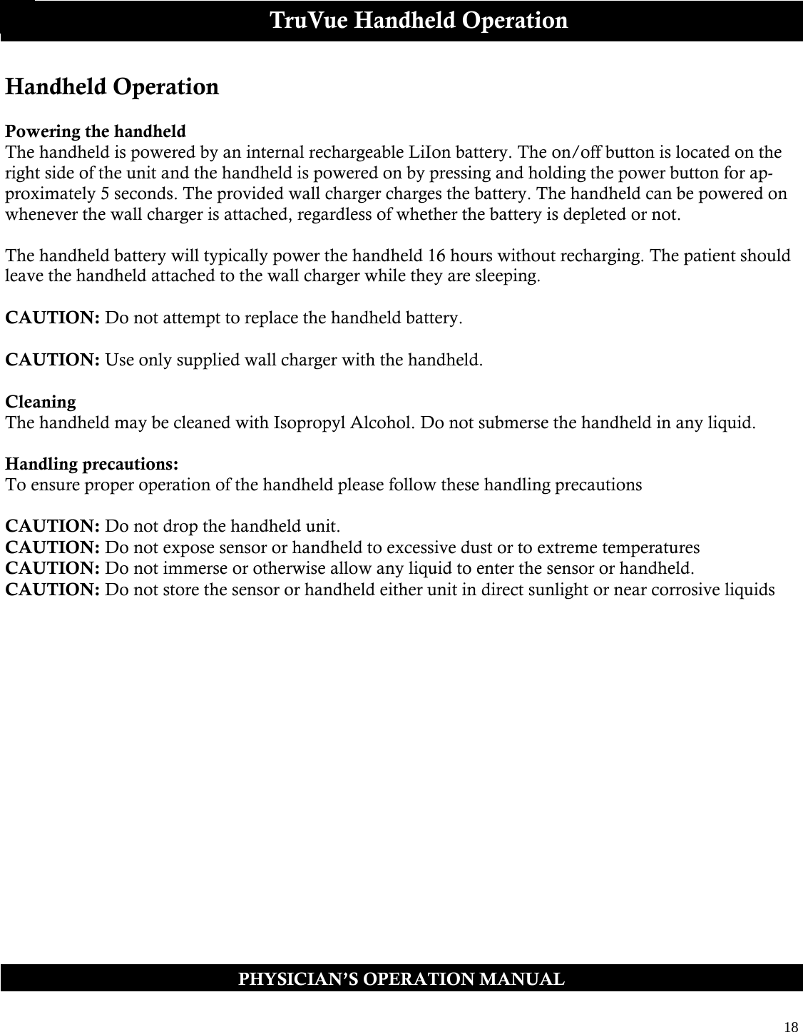  18  PHYSICIAN’S OPERATION MANUAL TruVue Handheld Operation Handheld Operation  Powering the handheld The handheld is powered by an internal rechargeable LiIon battery. The on/off button is located on the right side of the unit and the handheld is powered on by pressing and holding the power button for ap-proximately 5 seconds. The provided wall charger charges the battery. The handheld can be powered on whenever the wall charger is attached, regardless of whether the battery is depleted or not.  The handheld battery will typically power the handheld 16 hours without recharging. The patient should leave the handheld attached to the wall charger while they are sleeping.  CAUTION: Do not attempt to replace the handheld battery.  CAUTION: Use only supplied wall charger with the handheld.  Cleaning The handheld may be cleaned with Isopropyl Alcohol. Do not submerse the handheld in any liquid.  Handling precautions: To ensure proper operation of the handheld please follow these handling precautions  CAUTION: Do not drop the handheld unit.  CAUTION: Do not expose sensor or handheld to excessive dust or to extreme temperatures  CAUTION: Do not immerse or otherwise allow any liquid to enter the sensor or handheld.   CAUTION: Do not store the sensor or handheld either unit in direct sunlight or near corrosive liquids    