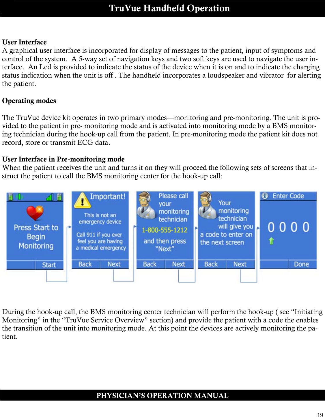  19  PHYSICIAN’S OPERATION MANUAL TruVue Handheld Operation  User Interface A graphical user interface is incorporated for display of messages to the patient, input of symptoms and control of the system.  A 5-way set of navigation keys and two soft keys are used to navigate the user in-terface.  An Led is provided to indicate the status of the device when it is on and to indicate the charging status indication when the unit is off . The handheld incorporates a loudspeaker and vibrator  for alerting the patient.  Operating modes  The TruVue device kit operates in two primary modes—monitoring and pre-monitoring. The unit is pro-vided to the patient in pre- monitoring mode and is activated into monitoring mode by a BMS monitor-ing technician during the hook-up call from the patient. In pre-monitoring mode the patient kit does not record, store or transmit ECG data.  User Interface in Pre-monitoring mode When the patient receives the unit and turns it on they will proceed the following sets of screens that in-struct the patient to call the BMS monitoring center for the hook-up call:   During the hook-up call, the BMS monitoring center technician will perform the hook-up ( see “Initiating Monitoring” in the “TruVue Service Overview” section) and provide the patient with a code the enables the transition of the unit into monitoring mode. At this point the devices are actively monitoring the pa-tient.  