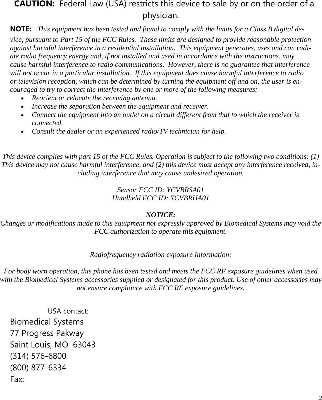  2          CAUTION:  Federal Law (USA) restricts this device to sale by or on the order of a physician.          This device complies with part 15 of the FCC Rules. Operation is subject to the following two conditions: (1) This device may not cause harmful interference, and (2) this device must accept any interference received, in-cluding interference that may cause undesired operation.  Sensor FCC ID: YCVBRSA01  Handheld FCC ID: YCVBRHA01   NOTICE: Changes or modifications made to this equipment not expressly approved by Biomedical Systems may void the FCC authorization to operate this equipment.  Radiofrequency radiation exposure Information:  For body worn operation, this phone has been tested and meets the FCC RF exposure guidelines when used with the Biomedical Systems accessories supplied or designated for this product. Use of other accessories may not ensure compliance with FCC RF exposure guidelines.       USA contact: Biomedical Systems 77 Progress Pakway Saint Louis, MO  63043 (314) 576-6800 (800) 877-6334 Fax:  NOTE:   This equipment has been tested and found to comply with the limits for a Class B digital de-vice, pursuant to Part 15 of the FCC Rules.  These limits are designed to provide reasonable protection against harmful interference in a residential installation.  This equipment generates, uses and can radi-ate radio frequency energy and, if not installed and used in accordance with the instructions, may cause harmful interference to radio communications.  However, there is no guarantee that interference will not occur in a particular installation.  If this equipment does cause harmful interference to radio or television reception, which can be determined by turning the equipment off and on, the user is en-couraged to try to correct the interference by one or more of the following measures:  Reorient or relocate the receiving antenna.  Increase the separation between the equipment and receiver.  Connect the equipment into an outlet on a circuit different from that to which the receiver is connected.  Consult the dealer or an experienced radio/TV technician for help. 