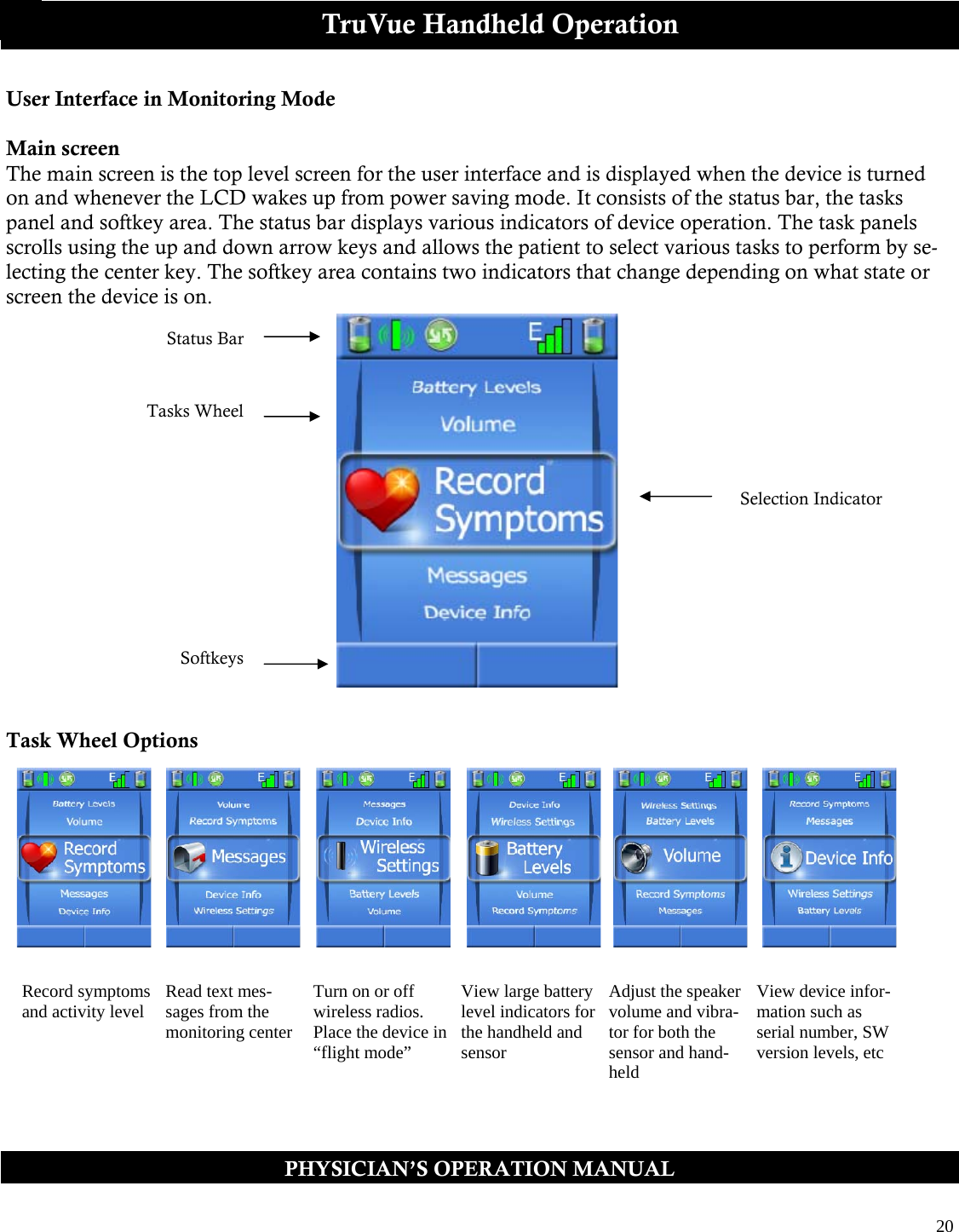  20  PHYSICIAN’S OPERATION MANUAL TruVue Handheld Operation User Interface in Monitoring Mode  Main screen The main screen is the top level screen for the user interface and is displayed when the device is turned on and whenever the LCD wakes up from power saving mode. It consists of the status bar, the tasks panel and softkey area. The status bar displays various indicators of device operation. The task panels scrolls using the up and down arrow keys and allows the patient to select various tasks to perform by se-lecting the center key. The softkey area contains two indicators that change depending on what state or screen the device is on.           Task Wheel Options Status Bar Selection Indicator Softkeys Record symptoms and activity level  Read text mes-sages from the monitoring center Turn on or off wireless radios. Place the device in “flight mode” View large battery level indicators for the handheld and sensor Adjust the speaker volume and vibra-tor for both the sensor and hand-held View device infor-mation such as serial number, SW version levels, etc Tasks Wheel    