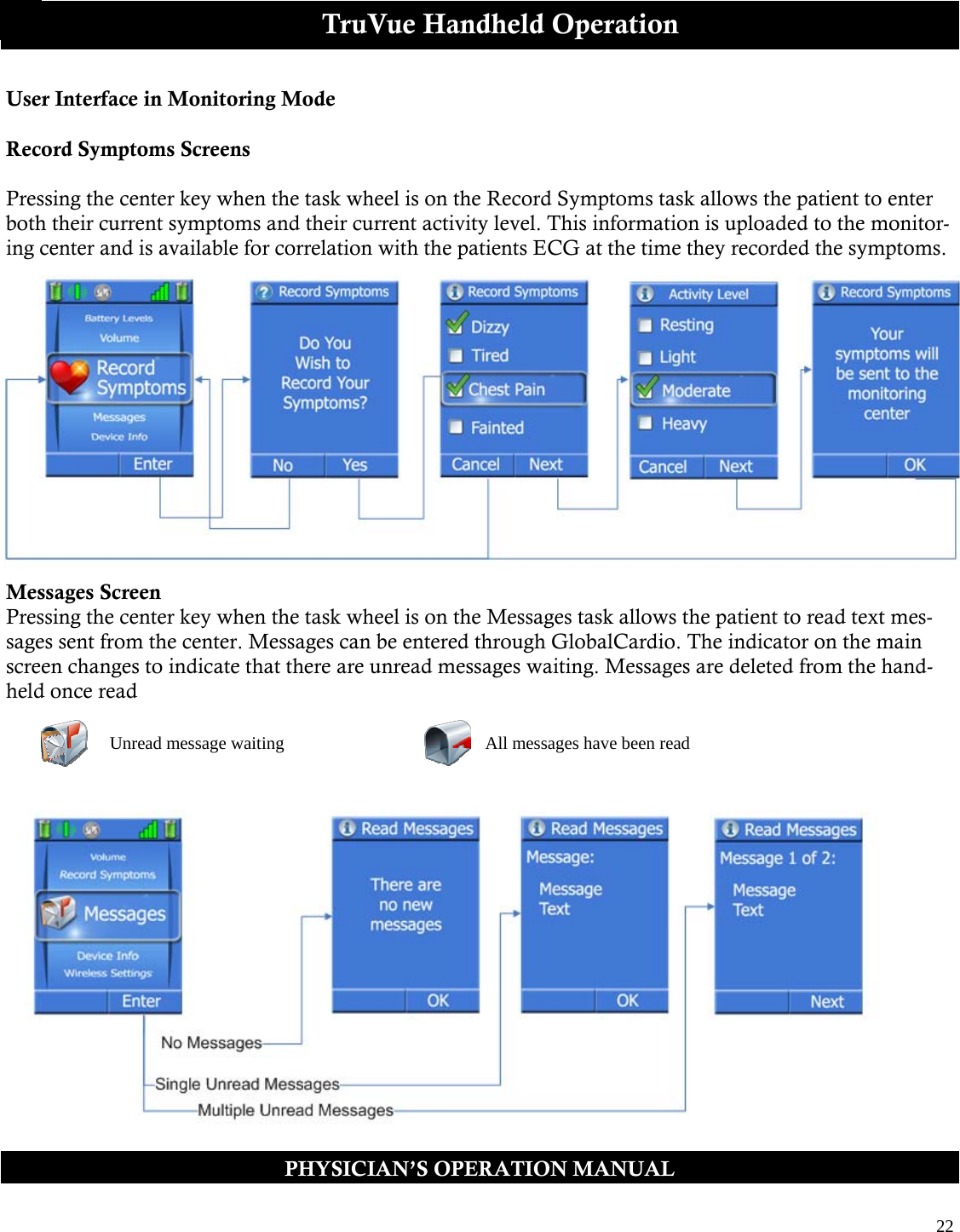  22  PHYSICIAN’S OPERATION MANUAL TruVue Handheld Operation User Interface in Monitoring Mode  Record Symptoms Screens  Pressing the center key when the task wheel is on the Record Symptoms task allows the patient to enter both their current symptoms and their current activity level. This information is uploaded to the monitor-ing center and is available for correlation with the patients ECG at the time they recorded the symptoms.               Messages Screen Pressing the center key when the task wheel is on the Messages task allows the patient to read text mes-sages sent from the center. Messages can be entered through GlobalCardio. The indicator on the main screen changes to indicate that there are unread messages waiting. Messages are deleted from the hand-held once read   Unread message waiting  All messages have been read 