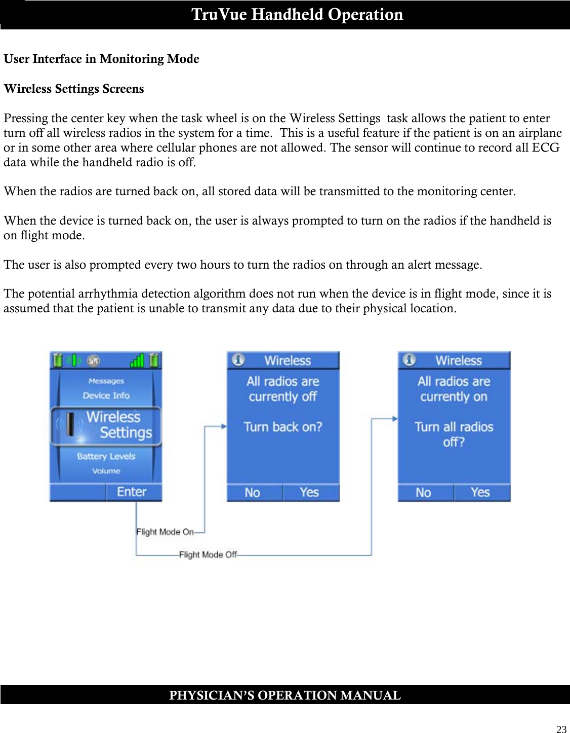  23  PHYSICIAN’S OPERATION MANUAL TruVue Handheld Operation User Interface in Monitoring Mode  Wireless Settings Screens  Pressing the center key when the task wheel is on the Wireless Settings  task allows the patient to enter turn off all wireless radios in the system for a time.  This is a useful feature if the patient is on an airplane or in some other area where cellular phones are not allowed. The sensor will continue to record all ECG data while the handheld radio is off.   When the radios are turned back on, all stored data will be transmitted to the monitoring center.  When the device is turned back on, the user is always prompted to turn on the radios if the handheld is on flight mode.  The user is also prompted every two hours to turn the radios on through an alert message.   The potential arrhythmia detection algorithm does not run when the device is in flight mode, since it is assumed that the patient is unable to transmit any data due to their physical location.                