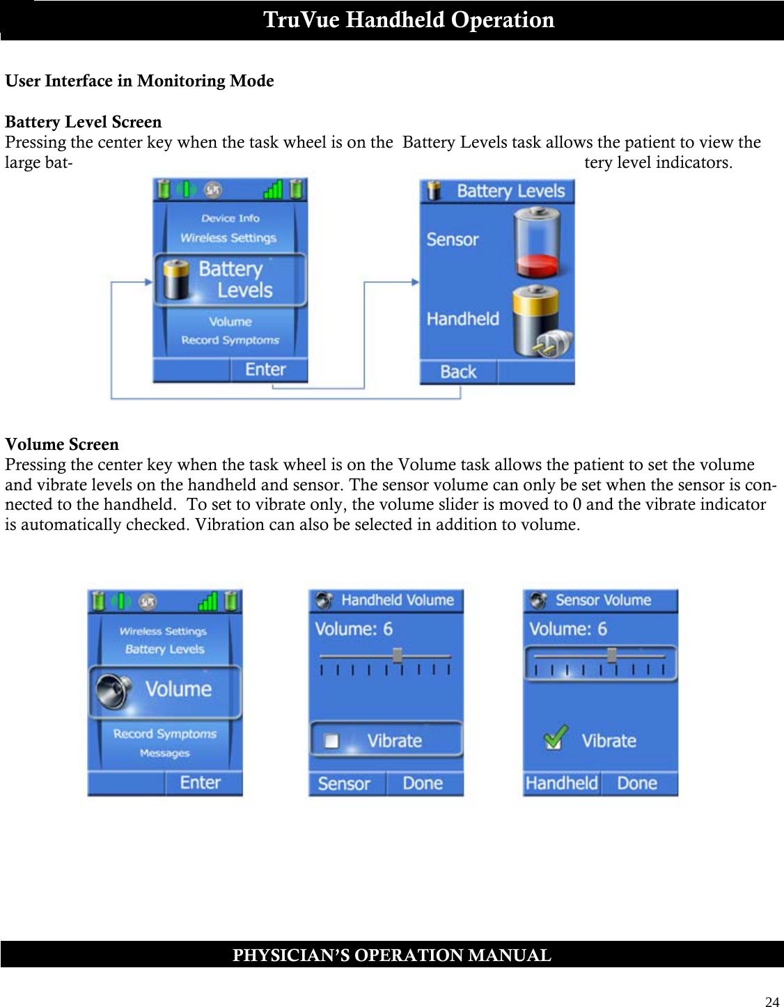  24  PHYSICIAN’S OPERATION MANUAL TruVue Handheld Operation User Interface in Monitoring Mode  Battery Level Screen Pressing the center key when the task wheel is on the  Battery Levels task allows the patient to view the large bat- tery level indicators.                Volume Screen Pressing the center key when the task wheel is on the Volume task allows the patient to set the volume and vibrate levels on the handheld and sensor. The sensor volume can only be set when the sensor is con-nected to the handheld.  To set to vibrate only, the volume slider is moved to 0 and the vibrate indicator is automatically checked. Vibration can also be selected in addition to volume.     