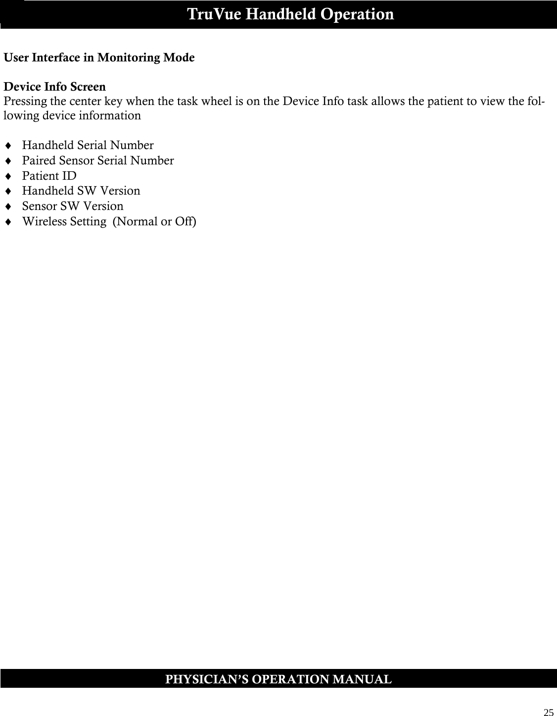  25  PHYSICIAN’S OPERATION MANUAL TruVue Handheld Operation User Interface in Monitoring Mode  Device Info Screen Pressing the center key when the task wheel is on the Device Info task allows the patient to view the fol-lowing device information   Handheld Serial Number    Paired Sensor Serial Number  Patient ID  Handheld SW Version  Sensor SW Version  Wireless Setting  (Normal or Off)      