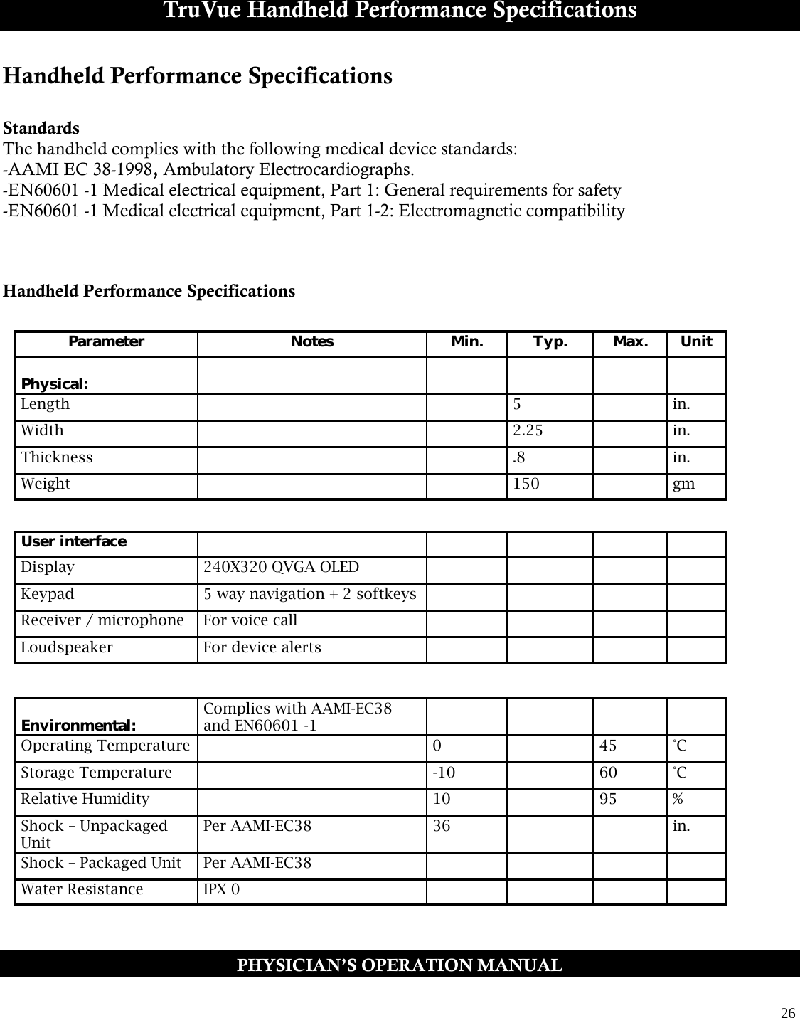  26  TruVue Handheld Performance Specifications Handheld Performance Specifications  Standards The handheld complies with the following medical device standards: -AAMI EC 38-1998, Ambulatory Electrocardiographs. -EN60601 -1 Medical electrical equipment, Part 1: General requirements for safety -EN60601 -1 Medical electrical equipment, Part 1-2: Electromagnetic compatibility    Handheld Performance Specifications      PHYSICIAN’S OPERATION MANUAL Parameter Notes Min. Typ. Max. Unit   Physical:           Length     5   in. Width     2.25   in. Thickness     .8   in. Weight     150   gm   Environmental: Complies with AAMI-EC38 and EN60601 -1          Operating Temperature   0   45 °C Storage Temperature   -10   60 °C Relative Humidity   10   95 % Shock – Unpackaged Unit Per AAMI-EC38 36     in. Shock – Packaged Unit Per AAMI-EC38         Water Resistance IPX 0         User interface           Display 240X320 QVGA OLED         Keypad 5 way navigation + 2 softkeys         Receiver / microphone For voice call         Loudspeaker For device alerts         