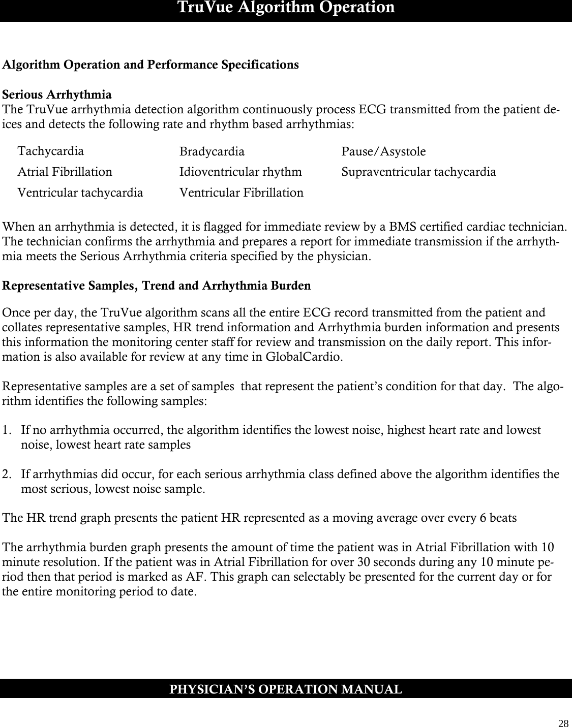  28  TruVue Algorithm Operation  Algorithm Operation and Performance Specifications  Serious Arrhythmia The TruVue arrhythmia detection algorithm continuously process ECG transmitted from the patient de-ices and detects the following rate and rhythm based arrhythmias:       When an arrhythmia is detected, it is flagged for immediate review by a BMS certified cardiac technician. The technician confirms the arrhythmia and prepares a report for immediate transmission if the arrhyth-mia meets the Serious Arrhythmia criteria specified by the physician.  Representative Samples, Trend and Arrhythmia Burden  Once per day, the TruVue algorithm scans all the entire ECG record transmitted from the patient and collates representative samples, HR trend information and Arrhythmia burden information and presents this information the monitoring center staff for review and transmission on the daily report. This infor-mation is also available for review at any time in GlobalCardio.  Representative samples are a set of samples  that represent the patient’s condition for that day.  The algo-rithm identifies the following samples:  1.  If no arrhythmia occurred, the algorithm identifies the lowest noise, highest heart rate and lowest noise, lowest heart rate samples  2.  If arrhythmias did occur, for each serious arrhythmia class defined above the algorithm identifies the most serious, lowest noise sample.   The HR trend graph presents the patient HR represented as a moving average over every 6 beats  The arrhythmia burden graph presents the amount of time the patient was in Atrial Fibrillation with 10 minute resolution. If the patient was in Atrial Fibrillation for over 30 seconds during any 10 minute pe-riod then that period is marked as AF. This graph can selectably be presented for the current day or for the entire monitoring period to date.  PHYSICIAN’S OPERATION MANUAL Tachycardia Bradycardia Pause/Asystole Atrial Fibrillation Idioventricular rhythm Supraventricular tachycardia Ventricular tachycardia Ventricular Fibrillation   