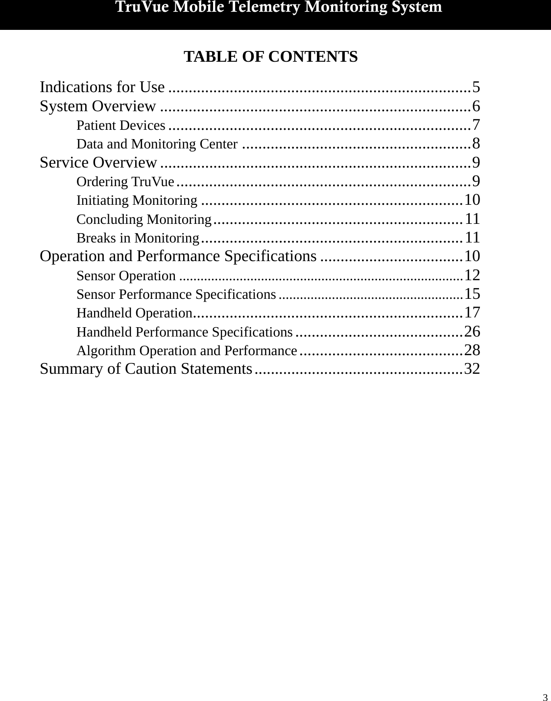  3   TruVue Mobile Telemetry Monitoring System TABLE OF CONTENTS  Indications for Use .......................................................................... 5 System Overview ............................................................................ 6  Patient Devices .......................................................................... 7  Data and Monitoring Center ........................................................ 8 Service Overview ............................................................................ 9  Ordering TruVue ........................................................................ 9  Initiating Monitoring ................................................................ 10  Concluding Monitoring ............................................................. 11  Breaks in Monitoring ................................................................ 11 Operation and Performance Specifications ................................... 10  Sensor Operation ................................................................................ 12  Sensor Performance Specifications .................................................... 15  Handheld Operation.................................................................. 17  Handheld Performance Specifications ......................................... 26  Algorithm Operation and Performance ........................................ 28 Summary of Caution Statements ................................................... 32  