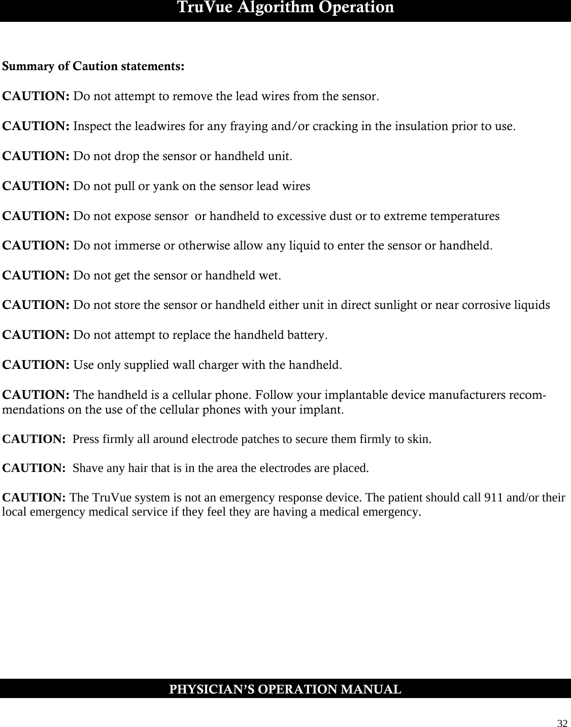  32  TruVue Algorithm Operation  Summary of Caution statements:  CAUTION: Do not attempt to remove the lead wires from the sensor.  CAUTION: Inspect the leadwires for any fraying and/or cracking in the insulation prior to use.  CAUTION: Do not drop the sensor or handheld unit.   CAUTION: Do not pull or yank on the sensor lead wires   CAUTION: Do not expose sensor  or handheld to excessive dust or to extreme temperatures   CAUTION: Do not immerse or otherwise allow any liquid to enter the sensor or handheld.    CAUTION: Do not get the sensor or handheld wet.    CAUTION: Do not store the sensor or handheld either unit in direct sunlight or near corrosive liquids  CAUTION: Do not attempt to replace the handheld battery.  CAUTION: Use only supplied wall charger with the handheld.  CAUTION: The handheld is a cellular phone. Follow your implantable device manufacturers recom-mendations on the use of the cellular phones with your implant.   CAUTION:  Press firmly all around electrode patches to secure them firmly to skin.    CAUTION:  Shave any hair that is in the area the electrodes are placed.   CAUTION: The TruVue system is not an emergency response device. The patient should call 911 and/or their local emergency medical service if they feel they are having a medical emergency.     PHYSICIAN’S OPERATION MANUAL 