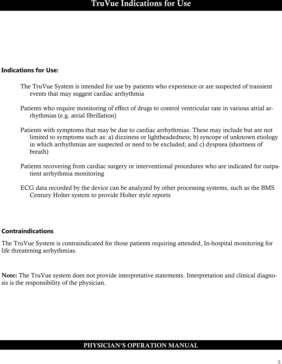  5  TruVue Indications for Use       Indications for Use:  The TruVue System is intended for use by patients who experience or are suspected of transient events that may suggest cardiac arrhythmia  Patients who require monitoring of effect of drugs to control ventricular rate in various atrial ar-rhythmias (e.g. atrial fibrillation)  Patients with symptoms that may be due to cardiac arrhythmias. These may include but are not limited to symptoms such as: a) dizziness or lightheadedness; b) syncope of unknown etiology in which arrhythmias are suspected or need to be excluded; and c) dyspnea (shortness of breath)  Patients recovering from cardiac surgery or interventional procedures who are indicated for outpa-tient arrhythmia monitoring  ECG data recorded by the device can be analyzed by other processing systems, such as the BMS Century Holter system to provide Holter style reports     Contraindications  The TruVue System is contraindicated for those patients requiring attended, In-hospital monitoring for life threatening arrhythmias.   Note: The TruVue system does not provide interpretative statements. Interpretation and clinical diagno-sis is the responsibility of the physician.  PHYSICIAN’S OPERATION MANUAL 