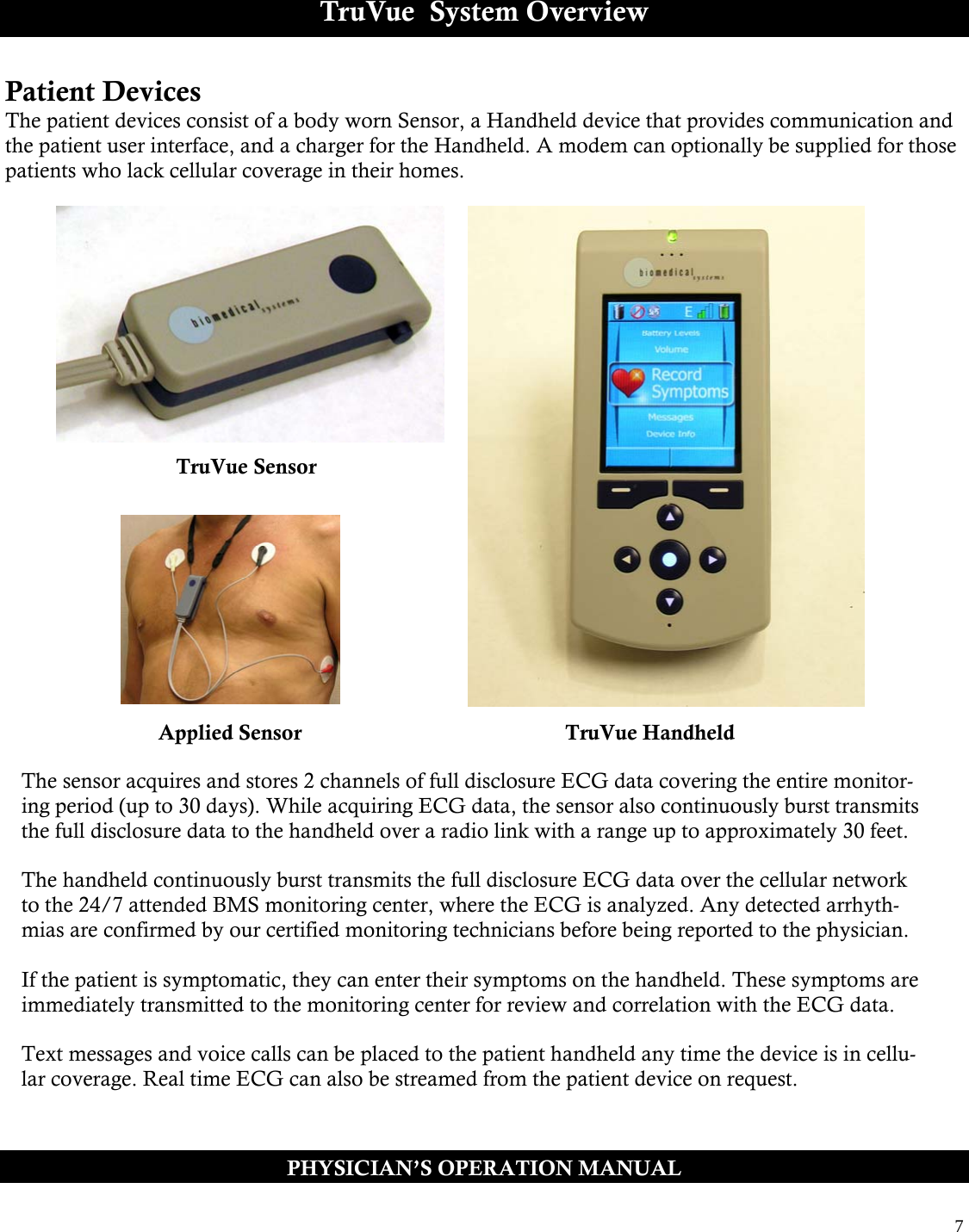  7  TruVue  System Overview Patient Devices The patient devices consist of a body worn Sensor, a Handheld device that provides communication and the patient user interface, and a charger for the Handheld. A modem can optionally be supplied for those patients who lack cellular coverage in their homes.       PHYSICIAN’S OPERATION MANUAL TruVue Sensor TruVue Handheld Applied Sensor The sensor acquires and stores 2 channels of full disclosure ECG data covering the entire monitor-ing period (up to 30 days). While acquiring ECG data, the sensor also continuously burst transmits the full disclosure data to the handheld over a radio link with a range up to approximately 30 feet.  The handheld continuously burst transmits the full disclosure ECG data over the cellular network to the 24/7 attended BMS monitoring center, where the ECG is analyzed. Any detected arrhyth-mias are confirmed by our certified monitoring technicians before being reported to the physician.  If the patient is symptomatic, they can enter their symptoms on the handheld. These symptoms are immediately transmitted to the monitoring center for review and correlation with the ECG data.  Text messages and voice calls can be placed to the patient handheld any time the device is in cellu-lar coverage. Real time ECG can also be streamed from the patient device on request. 