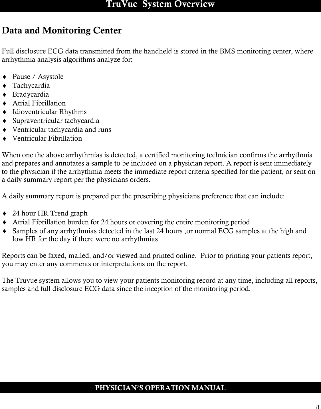  8  TruVue  System Overview Data and Monitoring Center  Full disclosure ECG data transmitted from the handheld is stored in the BMS monitoring center, where arrhythmia analysis algorithms analyze for:    Pause / Asystole  Tachycardia  Bradycardia  Atrial Fibrillation  Idioventricular Rhythms  Supraventricular tachycardia  Ventricular tachycardia and runs  Ventricular Fibrillation  When one the above arrhythmias is detected, a certified monitoring technician confirms the arrhythmia and prepares and annotates a sample to be included on a physician report. A report is sent immediately to the physician if the arrhythmia meets the immediate report criteria specified for the patient, or sent on a daily summary report per the physicians orders.  A daily summary report is prepared per the prescribing physicians preference that can include:   24 hour HR Trend graph  Atrial Fibrillation burden for 24 hours or covering the entire monitoring period  Samples of any arrhythmias detected in the last 24 hours ,or normal ECG samples at the high and low HR for the day if there were no arrhythmias   Reports can be faxed, mailed, and/or viewed and printed online.  Prior to printing your patients report, you may enter any comments or interpretations on the report.    The Truvue system allows you to view your patients monitoring record at any time, including all reports, samples and full disclosure ECG data since the inception of the monitoring period.  PHYSICIAN’S OPERATION MANUAL 