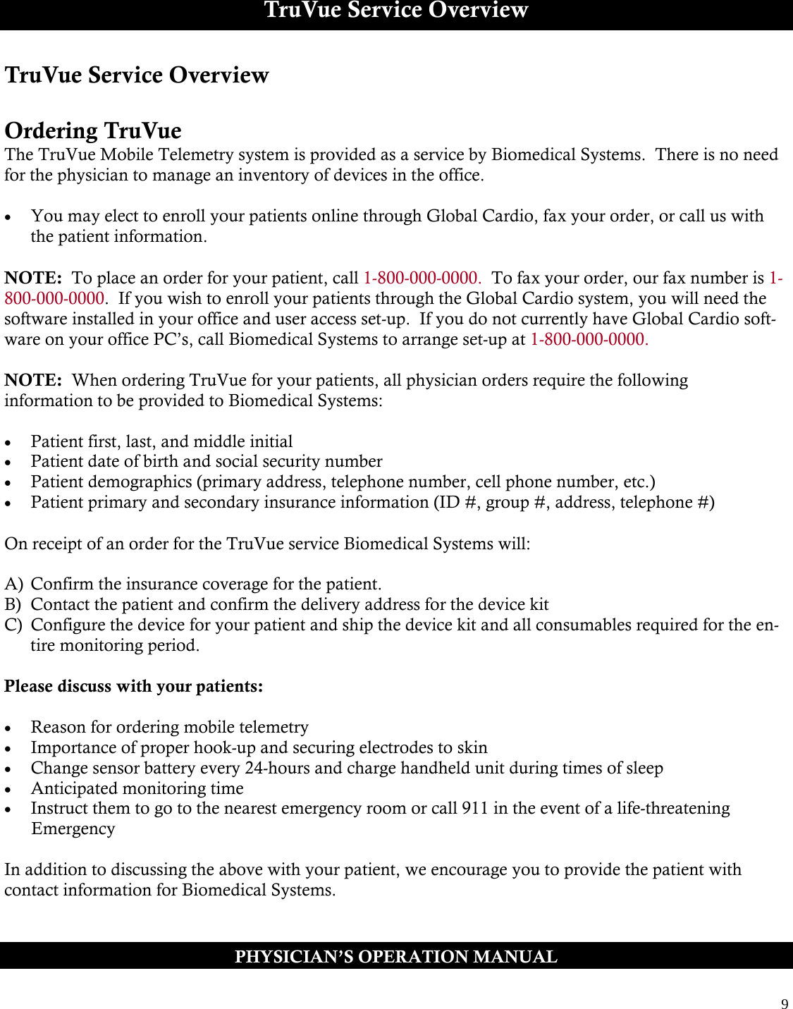  9  TruVue Service Overview TruVue Service Overview  Ordering TruVue The TruVue Mobile Telemetry system is provided as a service by Biomedical Systems.  There is no need for the physician to manage an inventory of devices in the office.    You may elect to enroll your patients online through Global Cardio, fax your order, or call us with the patient information.  NOTE:  To place an order for your patient, call 1-800-000-0000.  To fax your order, our fax number is 1-800-000-0000.  If you wish to enroll your patients through the Global Cardio system, you will need the software installed in your office and user access set-up.  If you do not currently have Global Cardio soft-ware on your office PC’s, call Biomedical Systems to arrange set-up at 1-800-000-0000.  NOTE:  When ordering TruVue for your patients, all physician orders require the following  information to be provided to Biomedical Systems:   Patient first, last, and middle initial  Patient date of birth and social security number  Patient demographics (primary address, telephone number, cell phone number, etc.)  Patient primary and secondary insurance information (ID #, group #, address, telephone #)  On receipt of an order for the TruVue service Biomedical Systems will:   A)  Confirm the insurance coverage for the patient. B)  Contact the patient and confirm the delivery address for the device kit C)  Configure the device for your patient and ship the device kit and all consumables required for the en-tire monitoring period.  Please discuss with your patients:   Reason for ordering mobile telemetry  Importance of proper hook-up and securing electrodes to skin  Change sensor battery every 24-hours and charge handheld unit during times of sleep  Anticipated monitoring time  Instruct them to go to the nearest emergency room or call 911 in the event of a life-threatening        Emergency  In addition to discussing the above with your patient, we encourage you to provide the patient with  contact information for Biomedical Systems.   PHYSICIAN’S OPERATION MANUAL 