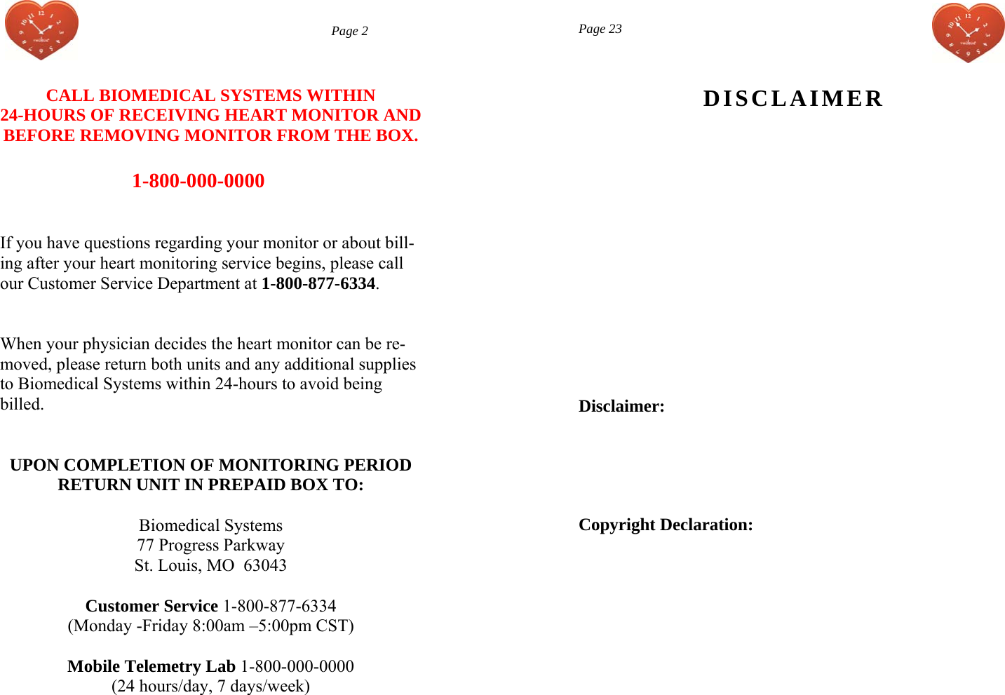  Page 2 CALL BIOMEDICAL SYSTEMS WITHIN  24-HOURS OF RECEIVING HEART MONITOR AND BEFORE REMOVING MONITOR FROM THE BOX.  1-800-000-0000    If you have questions regarding your monitor or about bill-ing after your heart monitoring service begins, please call our Customer Service Department at 1-800-877-6334.   When your physician decides the heart monitor can be re-moved, please return both units and any additional supplies to Biomedical Systems within 24-hours to avoid being billed.   UPON COMPLETION OF MONITORING PERIOD RETURN UNIT IN PREPAID BOX TO:  Biomedical Systems 77 Progress Parkway St. Louis, MO  63043  Customer Service 1-800-877-6334  (Monday -Friday 8:00am –5:00pm CST)  Mobile Telemetry Lab 1-800-000-0000 (24 hours/day, 7 days/week)       Page 23 DISCLAIMER Disclaimer: Copyright Declaration: 