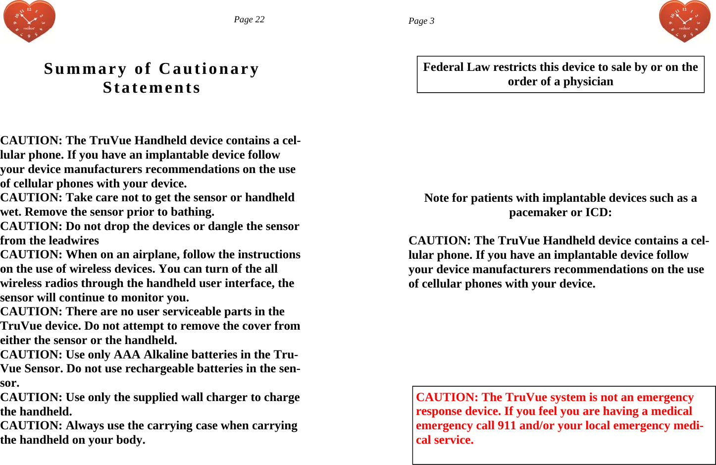  Summary of Cautionary Statements CAUTION: The TruVue Handheld device contains a cel-lular phone. If you have an implantable device follow your device manufacturers recommendations on the use of cellular phones with your device.  CAUTION: Take care not to get the sensor or handheld wet. Remove the sensor prior to bathing. CAUTION: Do not drop the devices or dangle the sensor from the leadwires CAUTION: When on an airplane, follow the instructions on the use of wireless devices. You can turn of the all wireless radios through the handheld user interface, the sensor will continue to monitor you. CAUTION: There are no user serviceable parts in the TruVue device. Do not attempt to remove the cover from either the sensor or the handheld. CAUTION: Use only AAA Alkaline batteries in the Tru-Vue Sensor. Do not use rechargeable batteries in the sen-sor. CAUTION: Use only the supplied wall charger to charge the handheld. CAUTION: Always use the carrying case when carrying the handheld on your body.    Page 22  Page 3 Federal Law restricts this device to sale by or on the  order of a physician      Note for patients with implantable devices such as a  pacemaker or ICD:  CAUTION: The TruVue Handheld device contains a cel-lular phone. If you have an implantable device follow your device manufacturers recommendations on the use of cellular phones with your device.        CAUTION: The TruVue system is not an emergency response device. If you feel you are having a medical emergency call 911 and/or your local emergency medi-cal service. 