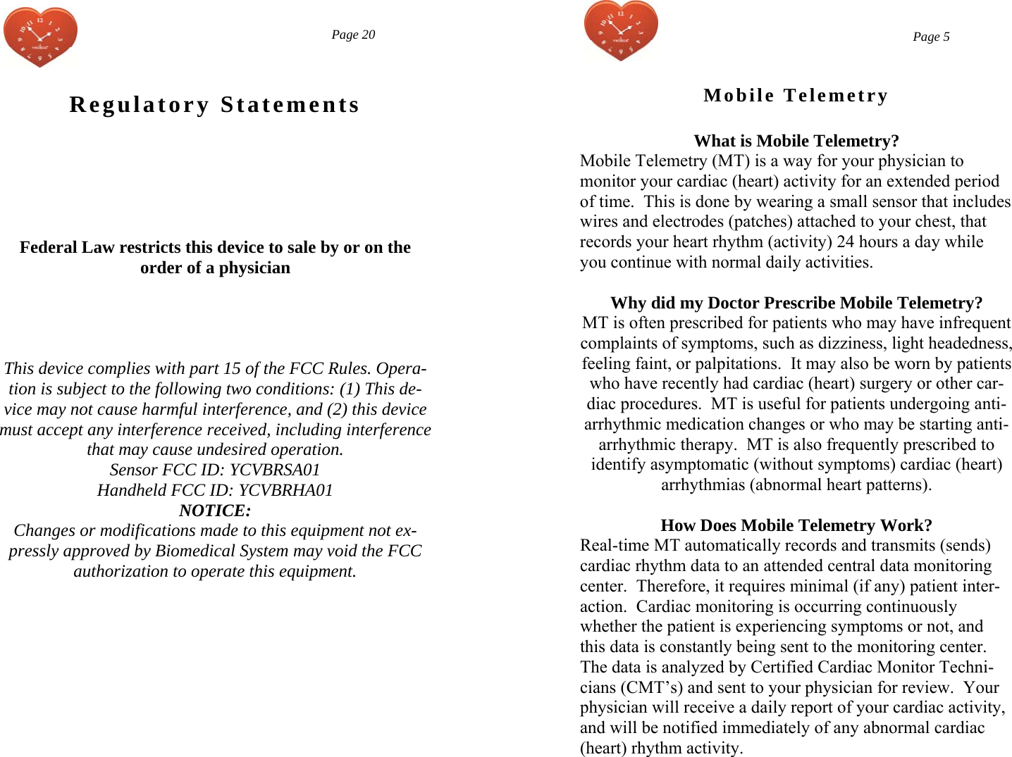  Regulatory Statements   Federal Law restricts this device to sale by or on the  order of a physician     This device complies with part 15 of the FCC Rules. Opera-tion is subject to the following two conditions: (1) This de-vice may not cause harmful interference, and (2) this device must accept any interference received, including interference that may cause undesired operation. Sensor FCC ID: YCVBRSA01  Handheld FCC ID: YCVBRHA01  NOTICE: Changes or modifications made to this equipment not ex-pressly approved by Biomedical System may void the FCC authorization to operate this equipment.  Page 20  Page 5 Mobile Telemetry What is Mobile Telemetry? Mobile Telemetry (MT) is a way for your physician to  monitor your cardiac (heart) activity for an extended period of time.  This is done by wearing a small sensor that includes wires and electrodes (patches) attached to your chest, that records your heart rhythm (activity) 24 hours a day while you continue with normal daily activities.    Why did my Doctor Prescribe Mobile Telemetry? MT is often prescribed for patients who may have infrequent complaints of symptoms, such as dizziness, light headedness, feeling faint, or palpitations.  It may also be worn by patients who have recently had cardiac (heart) surgery or other car-diac procedures.  MT is useful for patients undergoing anti-arrhythmic medication changes or who may be starting anti-arrhythmic therapy.  MT is also frequently prescribed to identify asymptomatic (without symptoms) cardiac (heart) arrhythmias (abnormal heart patterns).  How Does Mobile Telemetry Work? Real-time MT automatically records and transmits (sends)cardiac rhythm data to an attended central data monitoring center.  Therefore, it requires minimal (if any) patient inter-action.  Cardiac monitoring is occurring continuously whether the patient is experiencing symptoms or not, and this data is constantly being sent to the monitoring center.  The data is analyzed by Certified Cardiac Monitor Techni-cians (CMT’s) and sent to your physician for review.  Your physician will receive a daily report of your cardiac activity, and will be notified immediately of any abnormal cardiac (heart) rhythm activity.  