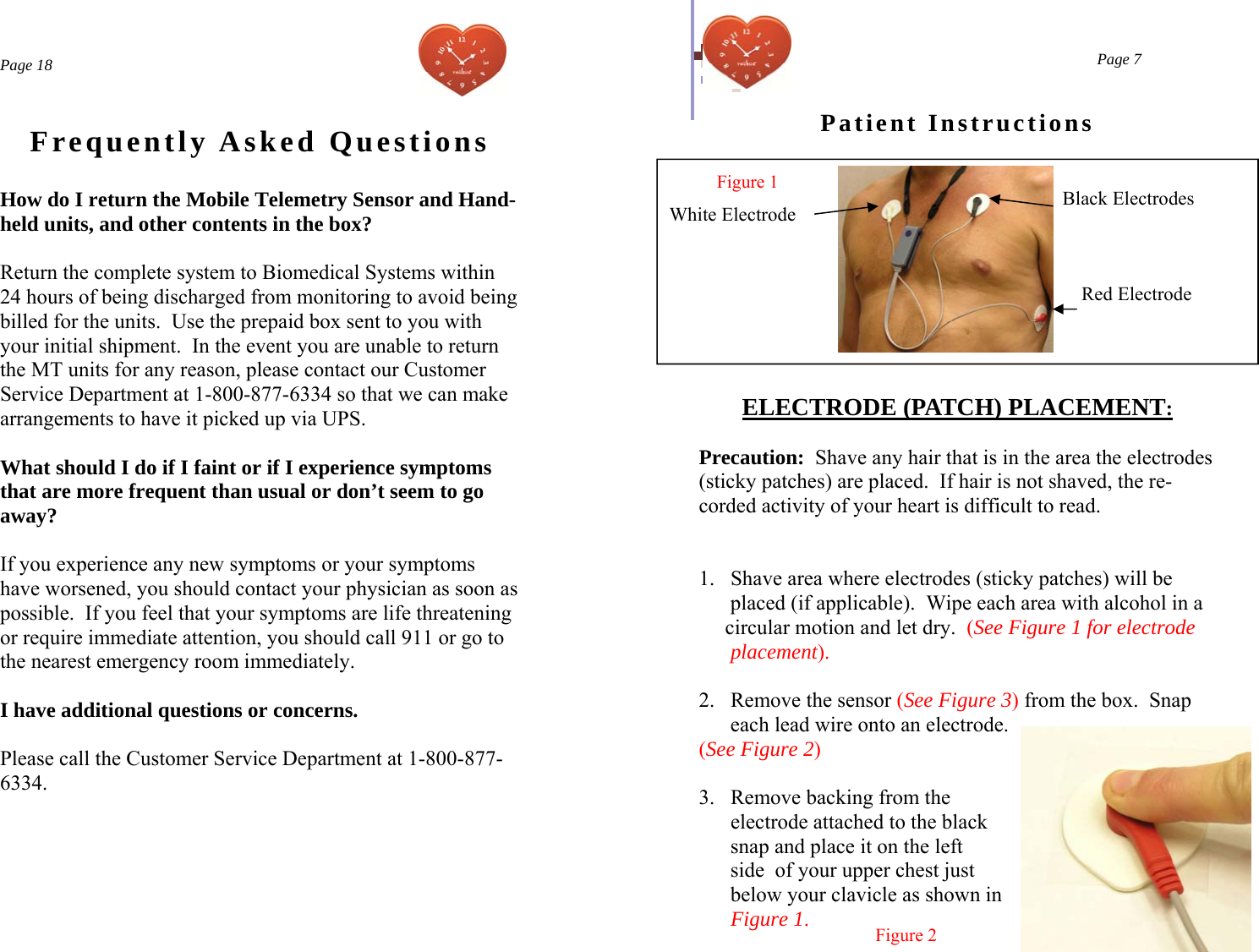  Page 18 Frequently Asked Questions How do I return the Mobile Telemetry Sensor and Hand-held units, and other contents in the box?   Return the complete system to Biomedical Systems within 24 hours of being discharged from monitoring to avoid being billed for the units.  Use the prepaid box sent to you with your initial shipment.  In the event you are unable to return the MT units for any reason, please contact our Customer Service Department at 1-800-877-6334 so that we can make arrangements to have it picked up via UPS.  What should I do if I faint or if I experience symptoms that are more frequent than usual or don’t seem to go away?  If you experience any new symptoms or your symptoms have worsened, you should contact your physician as soon as possible.  If you feel that your symptoms are life threatening or require immediate attention, you should call 911 or go to the nearest emergency room immediately.    I have additional questions or concerns.  Please call the Customer Service Department at 1-800-877-6334.  Page 7 Patient Instructions  ELECTRODE (PATCH) PLACEMENT:  Precaution:  Shave any hair that is in the area the electrodes (sticky patches) are placed.  If hair is not shaved, the re-corded activity of your heart is difficult to read.    1.  Shave area where electrodes (sticky patches) will be         placed (if applicable).  Wipe each area with alcohol in a       circular motion and let dry.  (See Figure 1 for electrode        placement).  2.  Remove the sensor (See Figure 3) from the box.  Snap       each lead wire onto an electrode. (See Figure 2)  3.  Remove backing from the        electrode attached to the black       snap and place it on the left       side  of your upper chest just        below your clavicle as shown in        Figure 1. Figure 1   Figure 2 Black Electrodes Red Electrode White Electrode 