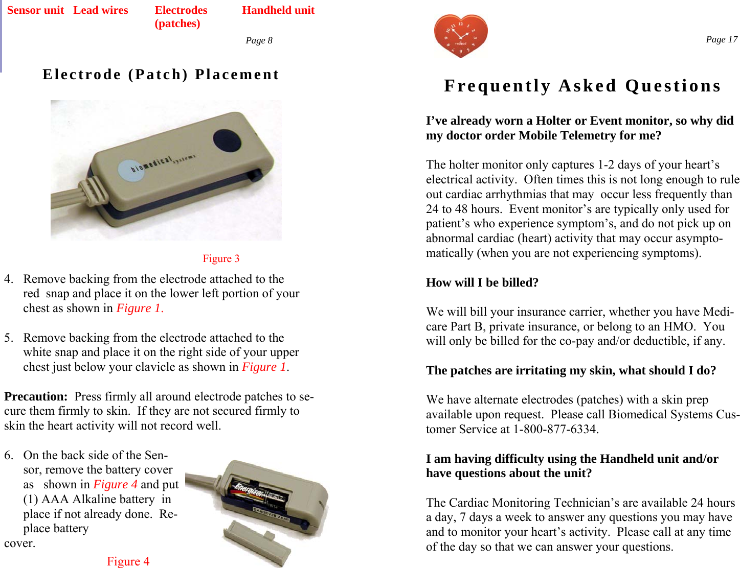  Page 8 Electrode (Patch) Placement Handheld unit Sensor unit Figure 3 4.  Remove backing from the electrode attached to the       red  snap and place it on the lower left portion of your        chest as shown in Figure 1.  5.  Remove backing from the electrode attached to the        white snap and place it on the right side of your upper        chest just below your clavicle as shown in Figure 1.  Precaution:  Press firmly all around electrode patches to se-cure them firmly to skin.  If they are not secured firmly to skin the heart activity will not record well.  6.  On the back side of the Sen-sor, remove the battery cover as   shown in Figure 4 and put (1) AAA Alkaline battery  in place if not already done.  Re-place battery  cover. Figure 4 Lead wires  Electrodes (patches)   Page 17 Frequently Asked Questions I’ve already worn a Holter or Event monitor, so why did my doctor order Mobile Telemetry for me?  The holter monitor only captures 1-2 days of your heart’s electrical activity.  Often times this is not long enough to rule out cardiac arrhythmias that may  occur less frequently than 24 to 48 hours.  Event monitor’s are typically only used for patient’s who experience symptom’s, and do not pick up on abnormal cardiac (heart) activity that may occur asympto-matically (when you are not experiencing symptoms).  How will I be billed?  We will bill your insurance carrier, whether you have Medi-care Part B, private insurance, or belong to an HMO.  You will only be billed for the co-pay and/or deductible, if any.  The patches are irritating my skin, what should I do?  We have alternate electrodes (patches) with a skin prep available upon request.  Please call Biomedical Systems Cus-tomer Service at 1-800-877-6334.  I am having difficulty using the Handheld unit and/or have questions about the unit?  The Cardiac Monitoring Technician’s are available 24 hours a day, 7 days a week to answer any questions you may have and to monitor your heart’s activity.  Please call at any time of the day so that we can answer your questions.  