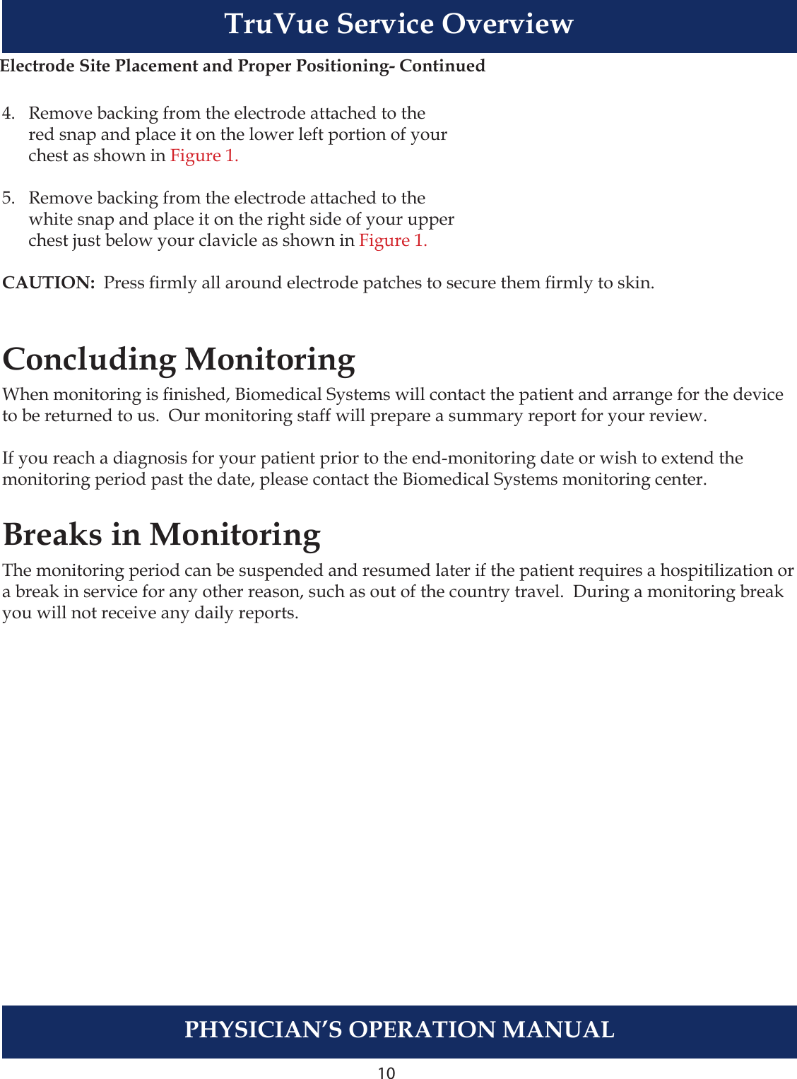10PHYSICIAN’S OPERATION MANUALTruVue Service Overview4.   Remove backing from the electrode attached to the  red snap and place it on the lower left portion of your  chest as shown in Figure 1.5.   Remove backing from the electrode attached to the  white snap and place it on the right side of your upper  chest just below your clavicle as shown in Figure 1.CAUTION:  Press rmly all around electrode patches to secure them rmly to skin.Concluding MonitoringWhen monitoring is nished, Biomedical Systems will contact the patient and arrange for the device to be returned to us.  Our monitoring staff will prepare a summary report for your review.If you reach a diagnosis for your patient prior to the end-monitoring date or wish to extend the monitoring period past the date, please contact the Biomedical Systems monitoring center.Breaks in MonitoringThe monitoring period can be suspended and resumed later if the patient requires a hospitilization or a break in service for any other reason, such as out of the country travel.  During a monitoring break you will not receive any daily reports.  Electrode Site Placement and Proper Positioning- Continued