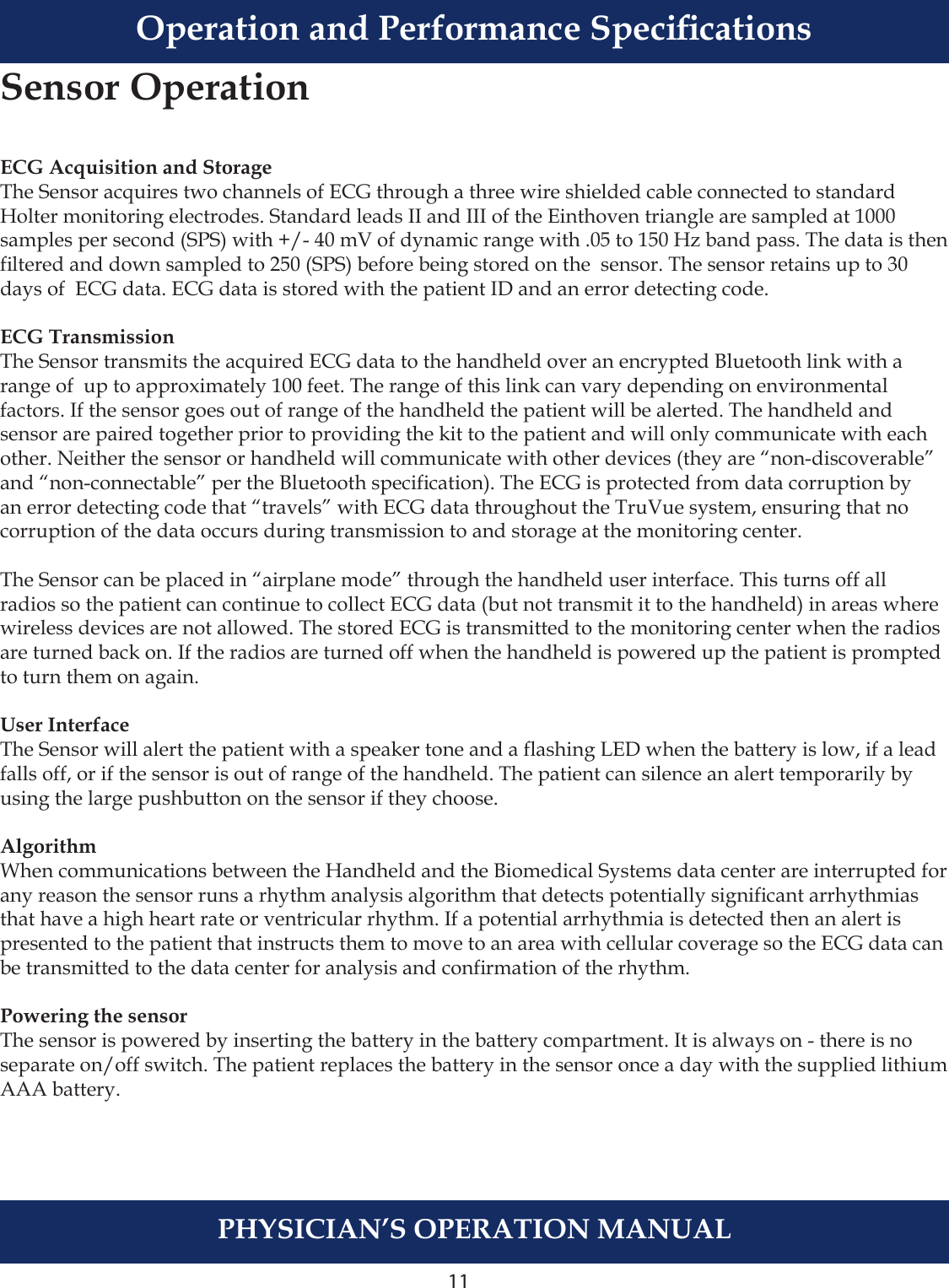 11PHYSICIAN’S OPERATION MANUALOperation and Performance SpecicationsECG Acquisition and StorageThe Sensor acquires two channels of ECG through a three wire shielded cable connected to standard Holter monitoring electrodes. Standard leads II and III of the Einthoven triangle are sampled at 1000 samples per second (SPS) with +/- 40 mV of dynamic range with .05 to 150 Hz band pass. The data is then ltered and down sampled to 250 (SPS) before being stored on the  sensor. The sensor retains up to 30 days of  ECG data. ECG data is stored with the patient ID and an error detecting code.ECG TransmissionThe Sensor transmits the acquired ECG data to the handheld over an encrypted Bluetooth link with a range of  up to approximately 100 feet. The range of this link can vary depending on environmental factors. If the sensor goes out of range of the handheld the patient will be alerted. The handheld and sensor are paired together prior to providing the kit to the patient and will only communicate with each other. Neither the sensor or handheld will communicate with other devices (they are “non-discoverable” and “non-connectable” per the Bluetooth specication). The ECG is protected from data corruption by an error detecting code that “travels” with ECG data throughout the TruVue system, ensuring that no corruption of the data occurs during transmission to and storage at the monitoring center.The Sensor can be placed in “airplane mode” through the handheld user interface. This turns off all radios so the patient can continue to collect ECG data (but not transmit it to the handheld) in areas where wireless devices are not allowed. The stored ECG is transmitted to the monitoring center when the radios are turned back on. If the radios are turned off when the handheld is powered up the patient is prompted to turn them on again.User InterfaceThe Sensor will alert the patient with a speaker tone and a ashing LED when the battery is low, if a lead falls off, or if the sensor is out of range of the handheld. The patient can silence an alert temporarily by using the large pushbutton on the sensor if they choose. AlgorithmWhen communications between the Handheld and the Biomedical Systems data center are interrupted for any reason the sensor runs a rhythm analysis algorithm that detects potentially signicant arrhythmias that have a high heart rate or ventricular rhythm. If a potential arrhythmia is detected then an alert is presented to the patient that instructs them to move to an area with cellular coverage so the ECG data can be transmitted to the data center for analysis and conrmation of the rhythm.Powering the sensorThe sensor is powered by inserting the battery in the battery compartment. It is always on - there is no separate on/off switch. The patient replaces the battery in the sensor once a day with the supplied lithium  AAA battery.Sensor Operation