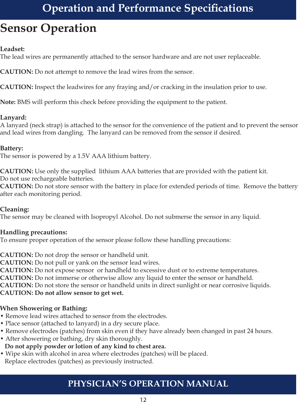 12PHYSICIAN’S OPERATION MANUALLeadset:The lead wires are permanently attached to the sensor hardware and are not user replaceable.CAUTION: Do not attempt to remove the lead wires from the sensor.CAUTION: Inspect the leadwires for any fraying and/or cracking in the insulation prior to use.Note: BMS will perform this check before providing the equipment to the patient.Lanyard:A lanyard (neck strap) is attached to the sensor for the convenience of the patient and to prevent the sensor and lead wires from dangling.  The lanyard can be removed from the sensor if desired.Battery:The sensor is powered by a 1.5V AAA lithium battery. CAUTION: Use only the supplied  lithium AAA batteries that are provided with the patient kit.Do not use rechargeable batteries.CAUTION: Do not store sensor with the battery in place for extended periods of time.  Remove the battery after each monitoring period.Cleaning:The sensor may be cleaned with Isopropyl Alcohol. Do not submerse the sensor in any liquid.Handling precautions:To ensure proper operation of the sensor please follow these handling precautions:CAUTION: Do not drop the sensor or handheld unit. CAUTION: Do not pull or yank on the sensor lead wires. CAUTION: Do not expose sensor  or handheld to excessive dust or to extreme temperatures. CAUTION: Do not immerse or otherwise allow any liquid to enter the sensor or handheld.  CAUTION: Do not store the sensor or handheld units in direct sunlight or near corrosive liquids.CAUTION: Do not allow sensor to get wet. When Showering or Bathing:• Remove lead wires attached to sensor from the electrodes.• Place sensor (attached to lanyard) in a dry secure place.  • Remove electrodes (patches) from skin even if they have already been changed in past 24 hours.  • After showering or bathing, dry skin thoroughly.     Do not apply powder or lotion of any kind to chest area.• Wipe skin with alcohol in area where electrodes (patches) will be placed.     Replace electrodes (patches) as previously instructed.Sensor OperationOperation and Performance Specications