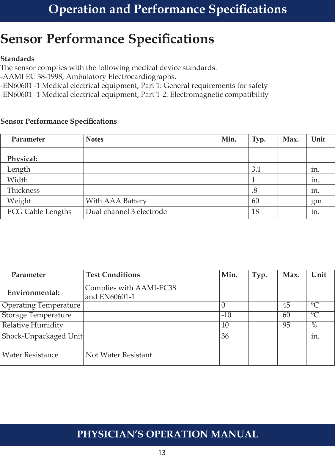 13PHYSICIAN’S OPERATION MANUALSensor Performance SpecicationsStandardsThe sensor complies with the following medical device standards:-AAMI EC 38-1998, Ambulatory Electrocardiographs.-EN60601 -1 Medical electrical equipment, Part 1: General requirements for safety-EN60601 -1 Medical electrical equipment, Part 1-2: Electromagnetic compatibilitySensor Performance Specications    Parameter    Notes  Min.  Typ.  Max.  Unit  Physical:  Length        3.1    in.   Width        1    in.  Thickness        .8    in.  Weight    With AAA Battery    60    gm  ECG Cable Lengths  Dual channel 3 electrode     18    in.          Parameter    Test Conditions  Min.  Typ.  Max.  Unit   Environmental:      Operating Temperature    0    45  ºC Storage Temperature    -10    60  ºC Relative Humidity     10    95  % Shock-Unpackaged Unit    36      in. Water Resistance    Not Water ResistantComplies with AAMI-EC38and EN60601-1Operation and Performance Specications