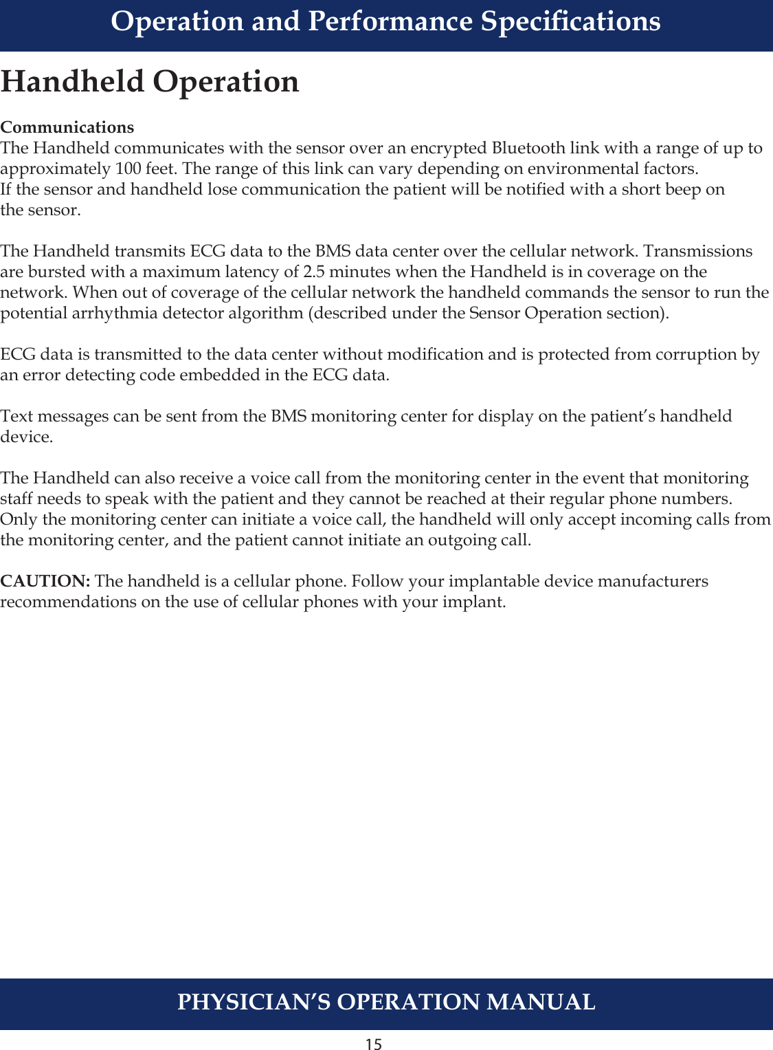 15PHYSICIAN’S OPERATION MANUALHandheld OperationCommunicationsThe Handheld communicates with the sensor over an encrypted Bluetooth link with a range of up to approximately 100 feet. The range of this link can vary depending on environmental factors. If the sensor and handheld lose communication the patient will be notied with a short beep on the sensor.The Handheld transmits ECG data to the BMS data center over the cellular network. Transmissions are bursted with a maximum latency of 2.5 minutes when the Handheld is in coverage on the network. When out of coverage of the cellular network the handheld commands the sensor to run the potential arrhythmia detector algorithm (described under the Sensor Operation section).ECG data is transmitted to the data center without modication and is protected from corruption by an error detecting code embedded in the ECG data.Text messages can be sent from the BMS monitoring center for display on the patient’s handheld device.The Handheld can also receive a voice call from the monitoring center in the event that monitoring staff needs to speak with the patient and they cannot be reached at their regular phone numbers. Only the monitoring center can initiate a voice call, the handheld will only accept incoming calls from the monitoring center, and the patient cannot initiate an outgoing call. CAUTION: The handheld is a cellular phone. Follow your implantable device manufacturers recommendations on the use of cellular phones with your implant. Operation and Performance Specications