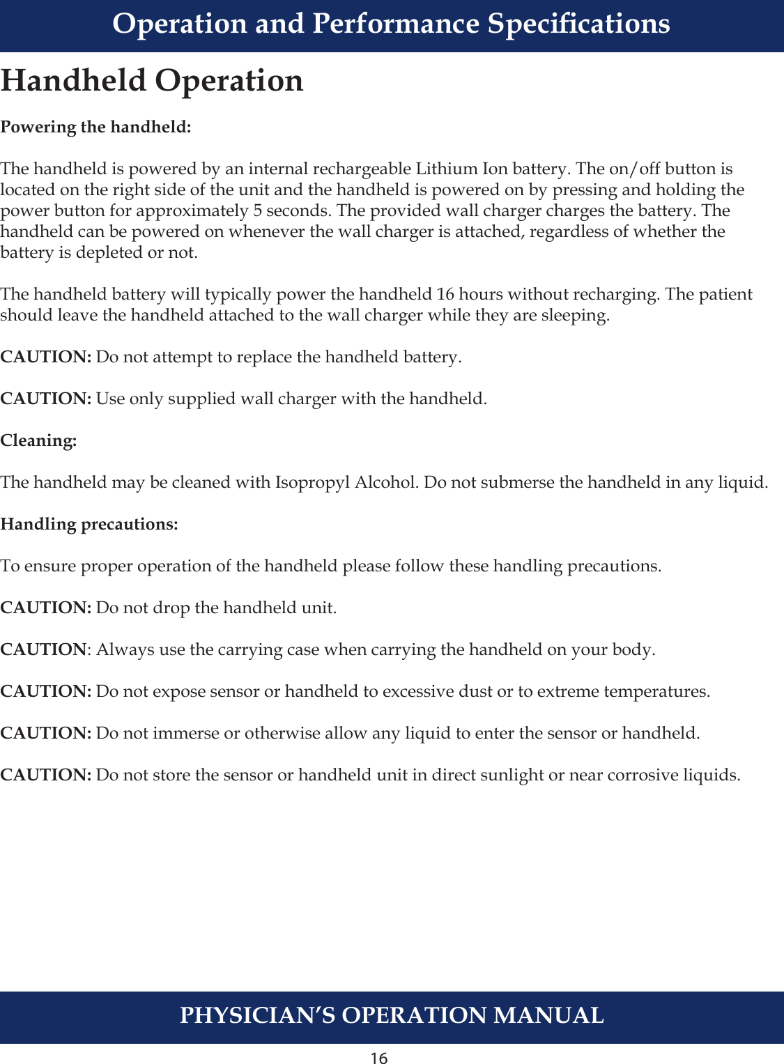 PHYSICIAN’S OPERATION MANUALTruVue Indications of Use16Handheld OperationPowering the handheld:The handheld is powered by an internal rechargeable Lithium Ion battery. The on/off button is located on the right side of the unit and the handheld is powered on by pressing and holding the power button for approximately 5 seconds. The provided wall charger charges the battery. The handheld can be powered on whenever the wall charger is attached, regardless of whether the battery is depleted or not.The handheld battery will typically power the handheld 16 hours without recharging. The patient should leave the handheld attached to the wall charger while they are sleeping.CAUTION: Do not attempt to replace the handheld battery.CAUTION: Use only supplied wall charger with the handheld.Cleaning:The handheld may be cleaned with Isopropyl Alcohol. Do not submerse the handheld in any liquid.Handling precautions:To ensure proper operation of the handheld please follow these handling precautions.CAUTION: Do not drop the handheld unit. CAUTION: Always use the carrying case when carrying the handheld on your body.CAUTION: Do not expose sensor or handheld to excessive dust or to extreme temperatures.CAUTION: Do not immerse or otherwise allow any liquid to enter the sensor or handheld.  CAUTION: Do not store the sensor or handheld unit in direct sunlight or near corrosive liquids.Operation and Performance Specications
