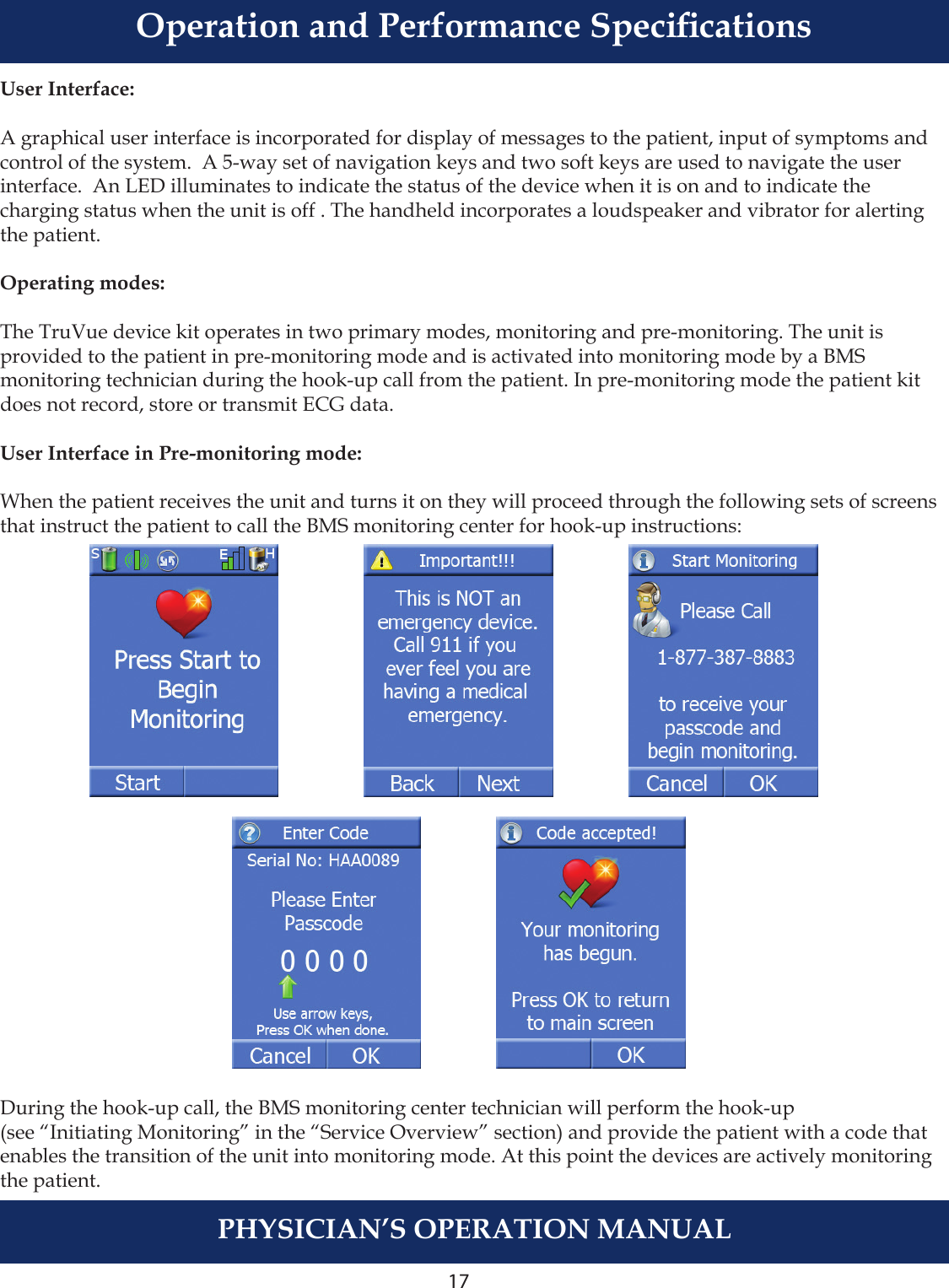 17PHYSICIAN’S OPERATION MANUALUser Interface:A graphical user interface is incorporated for display of messages to the patient, input of symptoms and control of the system.  A 5-way set of navigation keys and two soft keys are used to navigate the userinterface.  An LED illuminates to indicate the status of the device when it is on and to indicate the charging status when the unit is off . The handheld incorporates a loudspeaker and vibrator for alerting the patient.Operating modes:The TruVue device kit operates in two primary modes, monitoring and pre-monitoring. The unit is provided to the patient in pre-monitoring mode and is activated into monitoring mode by a BMS monitoring technician during the hook-up call from the patient. In pre-monitoring mode the patient kit does not record, store or transmit ECG data.User Interface in Pre-monitoring mode:When the patient receives the unit and turns it on they will proceed through the following sets of screens that instruct the patient to call the BMS monitoring center for hook-up instructions:During the hook-up call, the BMS monitoring center technician will perform the hook-up (see “Initiating Monitoring” in the “Service Overview” section) and provide the patient with a code that enables the transition of the unit into monitoring mode. At this point the devices are actively monitoring the patient.Operation and Performance Specications