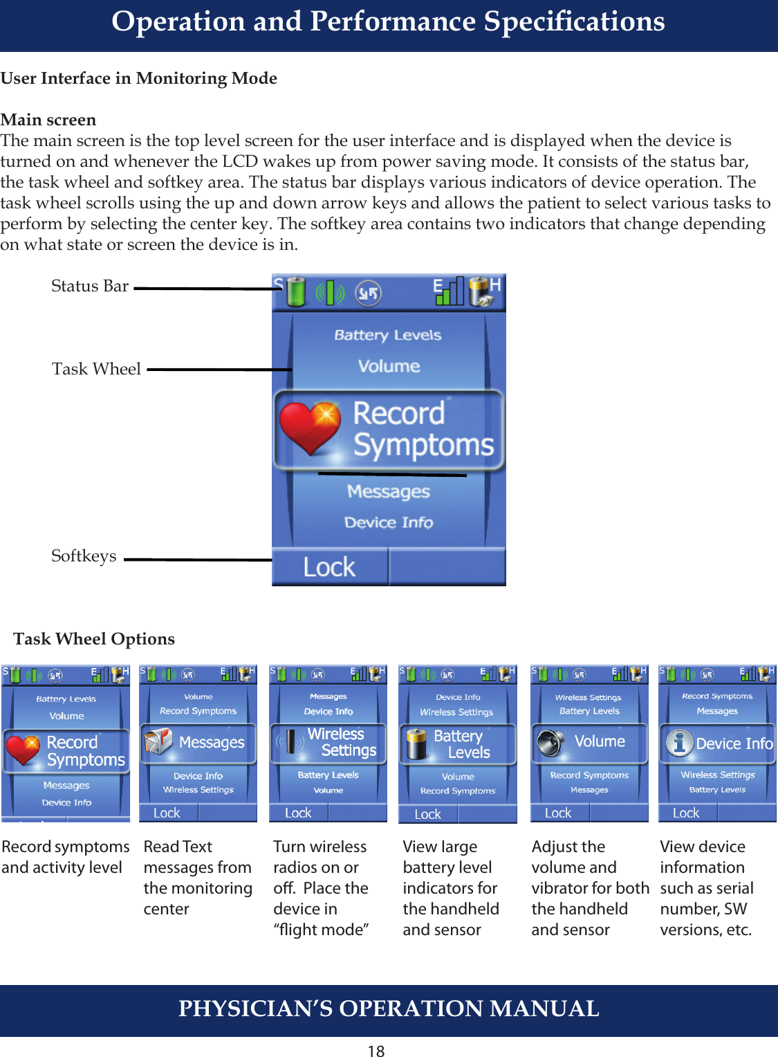 18User Interface in Monitoring ModeMain screenThe main screen is the top level screen for the user interface and is displayed when the device is turned on and whenever the LCD wakes up from power saving mode. It consists of the status bar, the task wheel and softkey area. The status bar displays various indicators of device operation. The task wheel scrolls using the up and down arrow keys and allows the patient to select various tasks to perform by selecting the center key. The softkey area contains two indicators that change depending on what state or screen the device is in.    Status Bar           Task Wheel     Softkeys   Task Wheel OptionsPHYSICIAN’S OPERATION MANUALRecord symptomsand activity levelRead Text messages fromthe monitoringcenterTurn wirelessradios on oro.  Place thedevice in“ight mode”View large battery level indicators forthe handheldand sensorAdjust the volume and vibrator for boththe handheld and sensorView deviceinformationsuch as serial number, SW versions, etc.Operation and Performance Specications