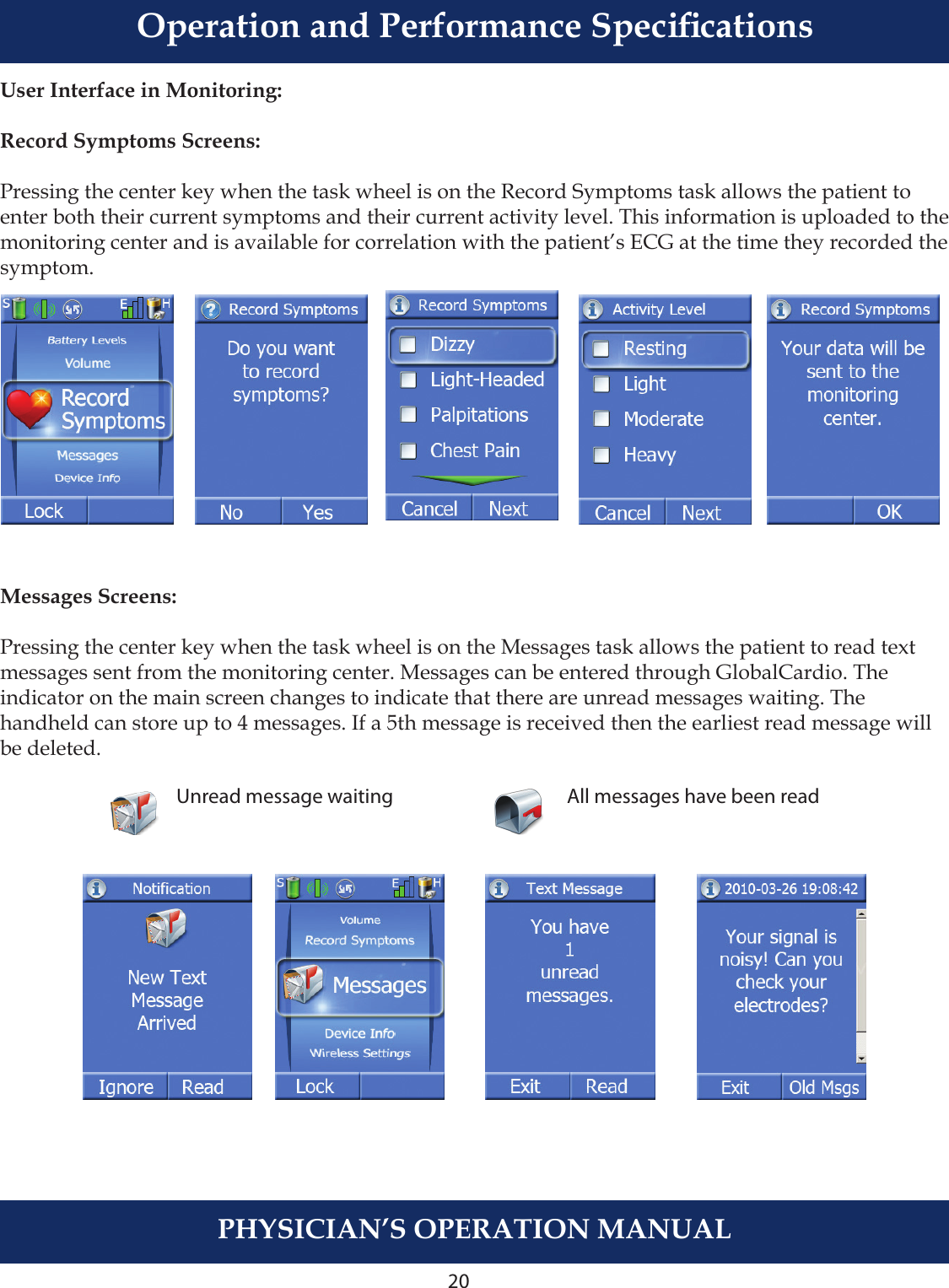 20PHYSICIAN’S OPERATION MANUALUser Interface in Monitoring:Record Symptoms Screens:Pressing the center key when the task wheel is on the Record Symptoms task allows the patient to enter both their current symptoms and their current activity level. This information is uploaded to the monitoring center and is available for correlation with the patient’s ECG at the time they recorded the symptom.Messages Screens:Pressing the center key when the task wheel is on the Messages task allows the patient to read textmessages sent from the monitoring center. Messages can be entered through GlobalCardio. The indicator on the main screen changes to indicate that there are unread messages waiting. The handheld can store up to 4 messages. If a 5th message is received then the earliest read message will be deleted.Unread message waiting All messages have been readOperation and Performance Specications