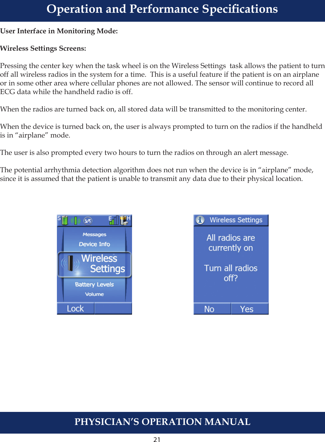 21PHYSICIAN’S OPERATION MANUALUser Interface in Monitoring Mode:Wireless Settings Screens:Pressing the center key when the task wheel is on the Wireless Settings  task allows the patient to turn off all wireless radios in the system for a time.  This is a useful feature if the patient is on an airplane or in some other area where cellular phones are not allowed. The sensor will continue to record all ECG data while the handheld radio is off. When the radios are turned back on, all stored data will be transmitted to the monitoring center.When the device is turned back on, the user is always prompted to turn on the radios if the handheld is in “airplane” mode.The user is also prompted every two hours to turn the radios on through an alert message. The potential arrhythmia detection algorithm does not run when the device is in “airplane” mode, since it is assumed that the patient is unable to transmit any data due to their physical location.Operation and Performance Specications
