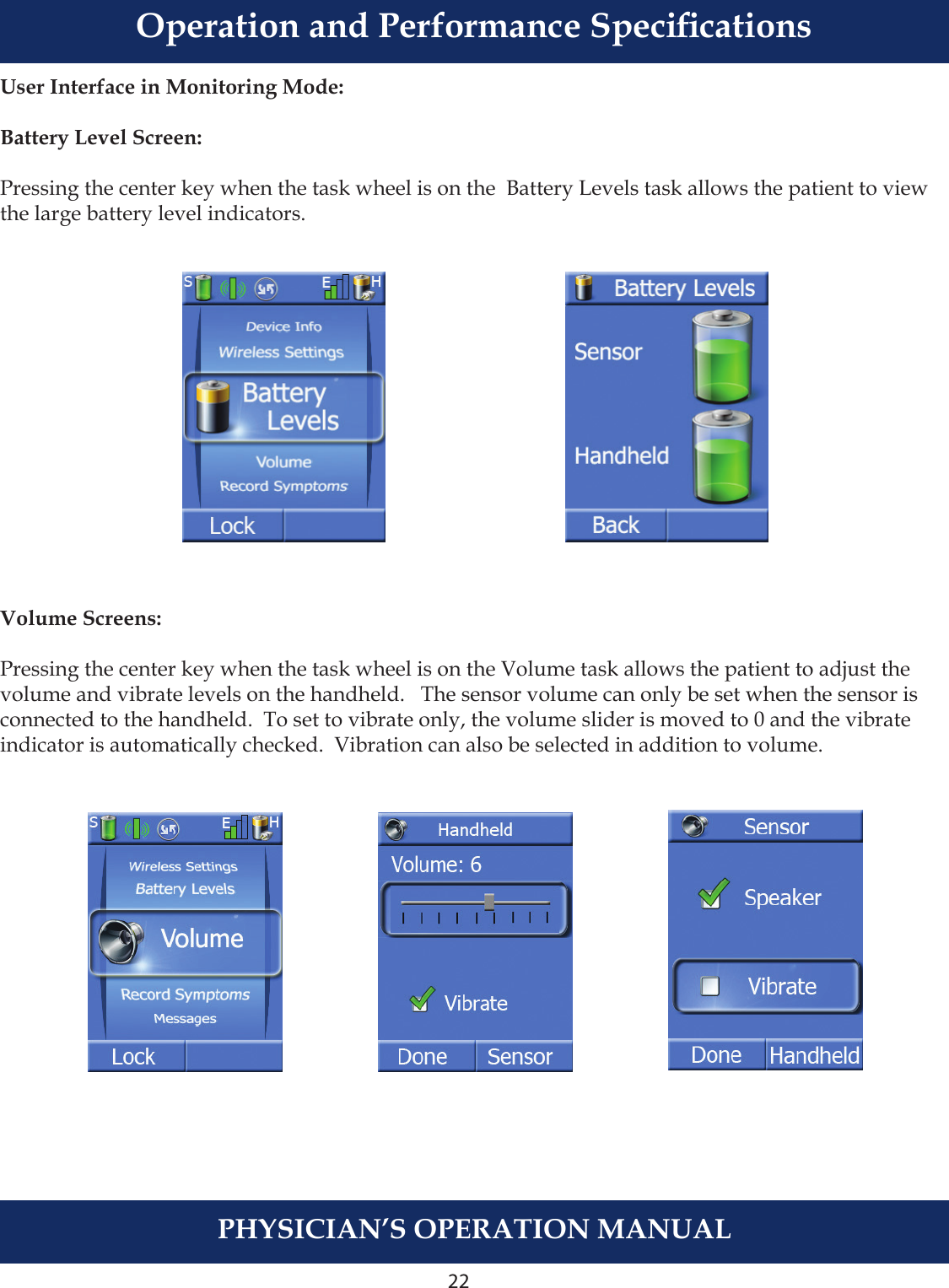 22PHYSICIAN’S OPERATION MANUALUser Interface in Monitoring Mode:Battery Level Screen:Pressing the center key when the task wheel is on the  Battery Levels task allows the patient to view the large battery level indicators.  Volume Screens:Pressing the center key when the task wheel is on the Volume task allows the patient to adjust the volume and vibrate levels on the handheld.   The sensor volume can only be set when the sensor is connected to the handheld.  To set to vibrate only, the volume slider is moved to 0 and the vibrate indicator is automatically checked.  Vibration can also be selected in addition to volume. Operation and Performance Specications