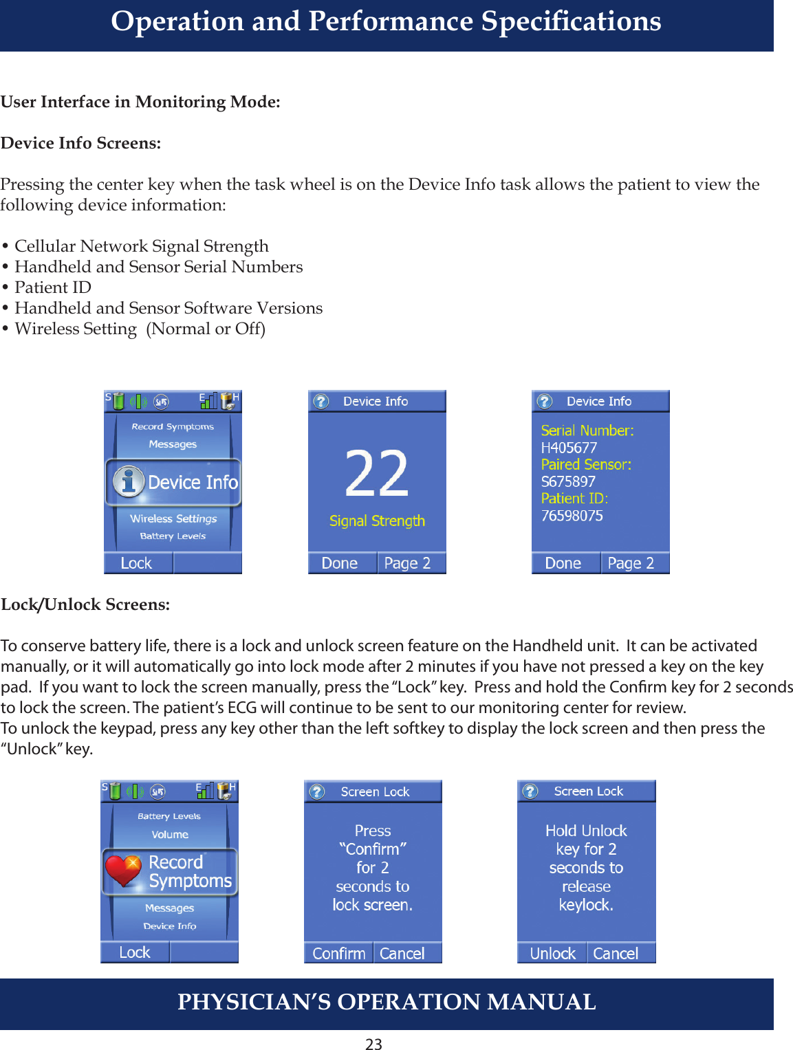 23PHYSICIAN’S OPERATION MANUALUser Interface in Monitoring Mode:Device Info Screens:Pressing the center key when the task wheel is on the Device Info task allows the patient to view the following device information:    • Cellular Network Signal Strength• Handheld and Sensor Serial Numbers • Patient ID• Handheld and Sensor Software Versions• Wireless Setting  (Normal or Off)Lock/Unlock Screens:To conserve battery life, there is a lock and unlock screen feature on the Handheld unit.  It can be activated manually, or it will automatically go into lock mode after 2 minutes if you have not pressed a key on the key pad.  If you want to lock the screen manually, press the “Lock” key.  Press and hold the Conrm key for 2 secondsto lock the screen. The patient’s ECG will continue to be sent to our monitoring center for review. To unlock the keypad, press any key other than the left softkey to display the lock screen and then press the “Unlock” key.Operation and Performance Specications