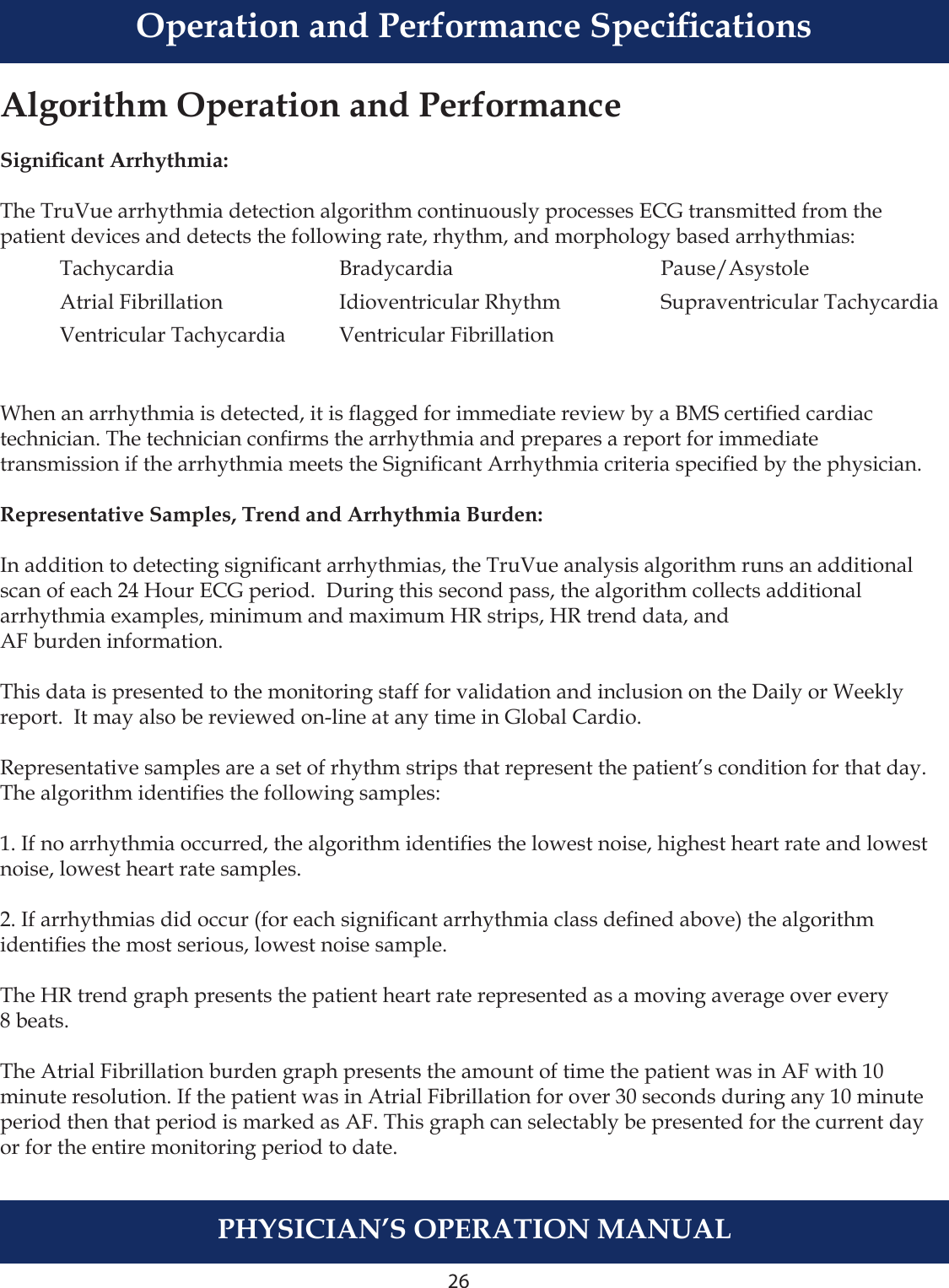 26PHYSICIAN’S OPERATION MANUALAlgorithm Operation and PerformanceSignicant Arrhythmia:The TruVue arrhythmia detection algorithm continuously processes ECG transmitted from the patient devices and detects the following rate, rhythm, and morphology based arrhythmias:When an arrhythmia is detected, it is agged for immediate review by a BMS certied cardiactechnician. The technician conrms the arrhythmia and prepares a report for immediate transmission if the arrhythmia meets the Signicant Arrhythmia criteria specied by the physician.Representative Samples, Trend and Arrhythmia Burden:In addition to detecting signicant arrhythmias, the TruVue analysis algorithm runs an additional scan of each 24 Hour ECG period.  During this second pass, the algorithm collects additional arrhythmia examples, minimum and maximum HR strips, HR trend data, and AF burden information.This data is presented to the monitoring staff for validation and inclusion on the Daily or Weekly report.  It may also be reviewed on-line at any time in Global Cardio. Representative samples are a set of rhythm strips that represent the patient’s condition for that day.  The algorithm identies the following samples:1. If no arrhythmia occurred, the algorithm identies the lowest noise, highest heart rate and lowest noise, lowest heart rate samples.2. If arrhythmias did occur (for each signicant arrhythmia class dened above) the algorithm identies the most serious, lowest noise sample. The HR trend graph presents the patient heart rate represented as a moving average over every 8 beats.The Atrial Fibrillation burden graph presents the amount of time the patient was in AF with 10 minute resolution. If the patient was in Atrial Fibrillation for over 30 seconds during any 10 minute period then that period is marked as AF. This graph can selectably be presented for the current day or for the entire monitoring period to date.  Tachycardia  Bradycardia  Pause/Asystole  Atrial Fibrillation  Idioventricular Rhythm  Supraventricular Tachycardia  Ventricular Tachycardia  Ventricular Fibrillation Operation and Performance Specications