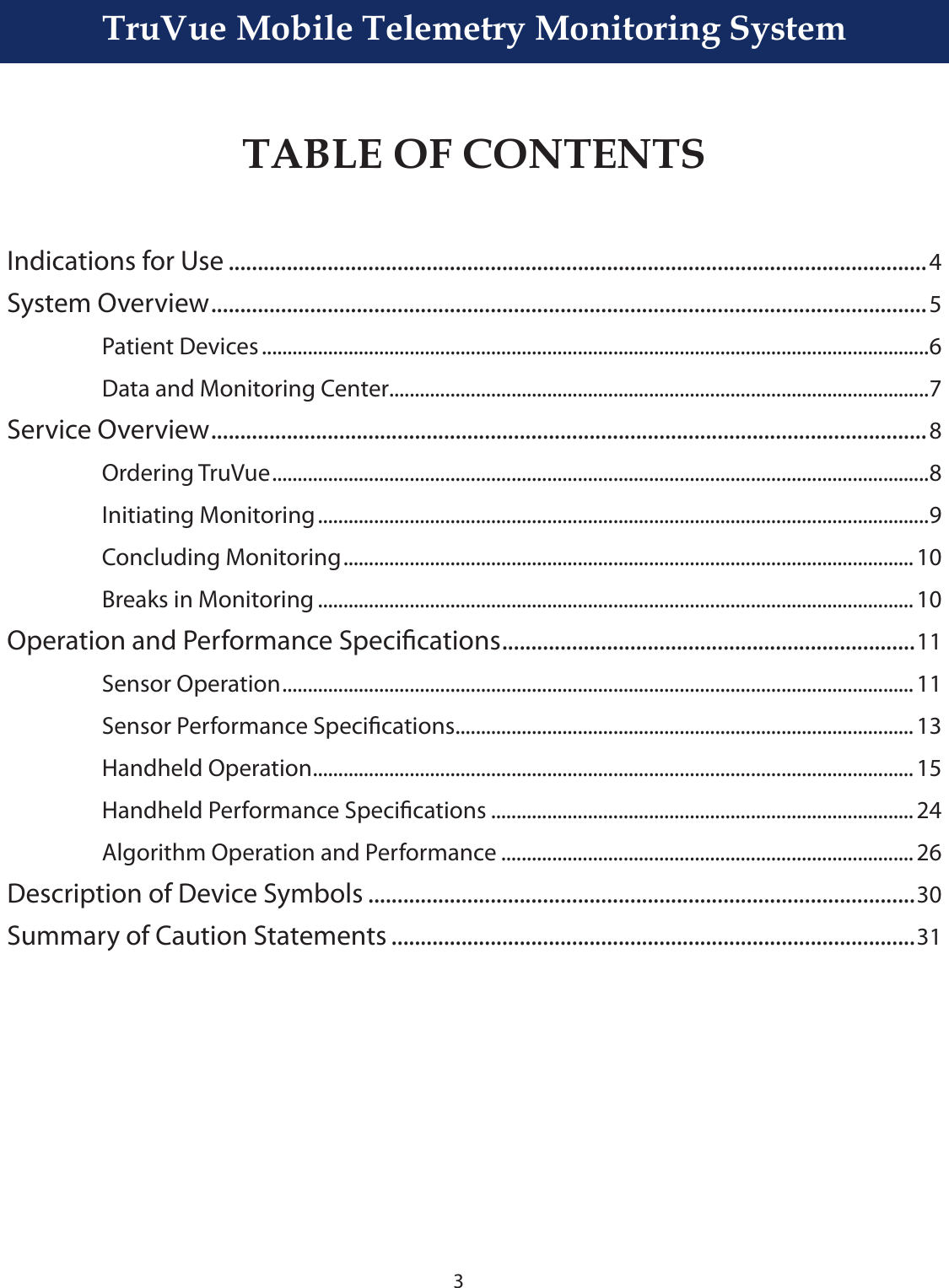 3TruVue Mobile Telemetry Monitoring SystemTABLE OF CONTENTSIndications for Use ........................................................................................................................4System Overview ...........................................................................................................................5  Patient Devices ...................................................................................................................................6  Data and Monitoring Center..........................................................................................................7Service Overview ...........................................................................................................................8  Ordering TruVue .................................................................................................................................8  Initiating Monitoring ........................................................................................................................9  Concluding Monitoring ................................................................................................................ 10  Breaks in Monitoring ..................................................................................................................... 10Operation and Performance Specications .......................................................................11  Sensor Operation ............................................................................................................................ 11  Sensor Performance Specications ..........................................................................................13  Handheld Operation ...................................................................................................................... 15  Handheld Performance Specications ................................................................................... 24  Algorithm Operation and Performance ................................................................................. 26Description of Device Symbols ..............................................................................................30Summary of Caution Statements ..........................................................................................31