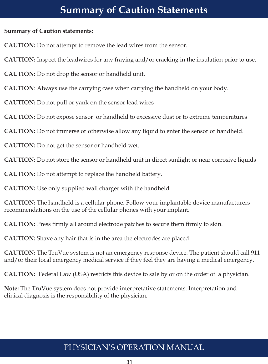 31PHYSICIAN’S OPERATION MANUALSummary of Caution statements:CAUTION: Do not attempt to remove the lead wires from the sensor.CAUTION: Inspect the leadwires for any fraying and/or cracking in the insulation prior to use.CAUTION: Do not drop the sensor or handheld unit. CAUTION: Always use the carrying case when carrying the handheld on your body.CAUTION: Do not pull or yank on the sensor lead wires CAUTION: Do not expose sensor  or handheld to excessive dust or to extreme temperatures CAUTION: Do not immerse or otherwise allow any liquid to enter the sensor or handheld.  CAUTION: Do not get the sensor or handheld wet.  CAUTION: Do not store the sensor or handheld unit in direct sunlight or near corrosive liquidsCAUTION: Do not attempt to replace the handheld battery.CAUTION: Use only supplied wall charger with the handheld.CAUTION: The handheld is a cellular phone. Follow your implantable device manufacturers recommendations on the use of the cellular phones with your implant. CAUTION: Press rmly all around electrode patches to secure them rmly to skin.  CAUTION: Shave any hair that is in the area the electrodes are placed. CAUTION: The TruVue system is not an emergency response device. The patient should call 911 and/or their local emergency medical service if they feel they are having a medical emergency.CAUTION:  Federal Law (USA) restricts this device to sale by or on the order of  a physician.Note: The TruVue system does not provide interpretative statements. Interpretation and clinical diagnosis is the responsibility of the physician.Summary of Caution Statements