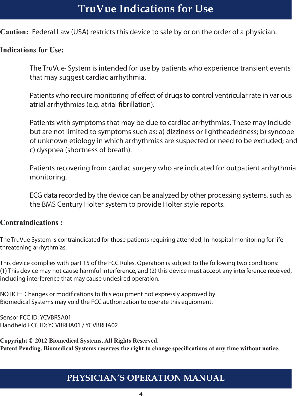 PHYSICIAN’S OPERATION MANUALTruVue Indications of Use4TruVue Indications for UseCaution:  Federal Law (USA) restricts this device to sale by or on the order of a physician.Indications for Use:  The TruVue® System is intended for use by patients who experience transient events     that may suggest cardiac arrhythmia.  Patients who require monitoring of eect of drugs to control ventricular rate in various    atrial arrhythmias (e.g. atrial brillation).  Patients with symptoms that may be due to cardiac arrhythmias. These may include     but are not limited to symptoms such as: a) dizziness or lightheadedness; b) syncope     of unknown etiology in which arrhythmias are suspected or need to be excluded; and     c) dyspnea (shortness of breath).  Patients recovering from cardiac surgery who are indicated for outpatient arrhythmia     monitoring.  ECG data recorded by the device can be analyzed by other processing systems, such as    the BMS Century Holter system to provide Holter style reports.Contraindications :The TruVue System is contraindicated for those patients requiring attended, In-hospital monitoring for life threatening arrhythmias.This device complies with part 15 of the FCC Rules. Operation is subject to the following two conditions: (1) This device may not cause harmful interference, and (2) this device must accept any interference received, including interference that may cause undesired operation.NOTICE:  Changes or modications to this equipment not expressly approved by Biomedical Systems may void the FCC authorization to operate this equipment.  Sensor FCC ID: YCVBRSA01 Handheld FCC ID: YCVBRHA01 / YCVBRHA02Copyright © 2012 Biomedical Systems. All Rights Reserved.Patent Pending. Biomedical Systems reserves the right to change specications at any time without notice.